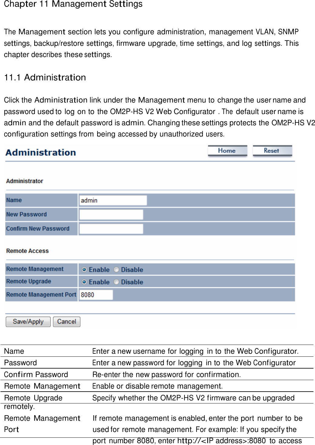 Chapter 11 Management Settings     The Management section lets you configure administration, management VLAN, SNMP settings, backup/restore settings, firmware upgrade, time settings, and log settings. This chapter describes these settings.   11.1 Administration   Click the Administration link under the Management menu to change the user name and password used to log on to the OM2P-HS V2 Web Configurator . The default user name is admin and the default password is admin. Changing these settings protects the OM2P-HS V2 configuration settings from being accessed by unauthorized users.     Name  Enter a new username for logging  in to the Web Configurator. Password  Enter a new password for logging  in to the Web Configurator Confirm Password  Re-enter the new password for confirmation. Remote Management Enable or disable remote management. Remote Upgrade  Specify whether the OM2P-HS V2 firmware can be upgraded remotely. Remote Management Port If remote management is enabled, enter the port number to be used for remote management. For example: If you specify the port number 8080, enter http://&lt;IP address&gt;:8080  to access 