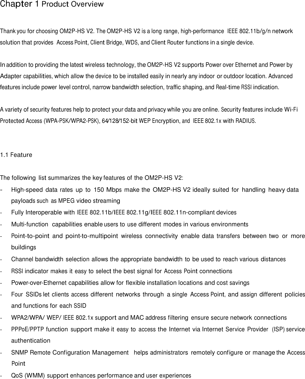  Chapter 1 Product Overview    Thank you for choosing OM2P-HS V2. The OM2P-HS V2 is a long range, high-performance  IEEE 802.11b/g/n network solution that provides  Access Point, Client Bridge, WDS, and Client Router functions in a single device.   In addition to providing the latest wireless technology, the OM2P-HS V2 supports Power over Ethernet and Power by Adapter capabilities, which allow the device to be installed easily in nearly any indoor or outdoor location. Advanced features include power level control, narrow bandwidth selection, traffic shaping, and Real-time RSSI indication.   A variety of security features help to protect your data and privacy while you are online. Security features include Wi-Fi  Protected Access (WPA-PSK/WPA2-PSK), 64/128/152-bit WEP Encryption, and  IEEE 802.1x with RADIUS.     1.1 Feature    The following list summarizes the key features of the OM2P-HS V2:  - High-speed data rates up  to  150 Mbps  make the  OM2P-HS V2 ideally suited for  handling  heavy data payloads such  as MPEG video streaming - Fully Interoperable with IEEE 802.11b/IEEE 802.11g/IEEE 802.11n-compliant devices  -  Multi-function  capabilities enable users to use different modes in various environments  - Point-to-point  and point-to-multipoint wireless connectivity  enable data transfers between two  or more buildings - Channel bandwidth selection allows the appropriate bandwidth to be used to reach various distances  - RSSI indicator makes it easy to select the best signal for Access Point connections  - Power-over-Ethernet capabilities allow for flexible installation locations and cost savings  - Four  SSIDs let clients access different networks through  a single  Access Point, and assign different policies and functions for each SSID - WPA2/WPA/ WEP/ IEEE 802.1x support and MAC address filtering ensure secure network connections  - PPPoE/PPTP function support make it easy to access the Internet via Internet Service  Provider  (ISP) service authentication - SNMP Remote Configuration Management   helps administrators remotely configure or manage the Access  Point  - QoS (WMM) support enhances performance and user experiences 