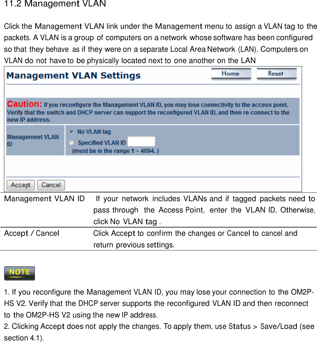 11.2 Management VLAN    Click the Management VLAN link under the Management menu to assign a VLAN tag to the packets. A VLAN is a group of computers on a network whose software has been configured so that they behave  as if they were on a separate Local Area Network (LAN). Computers on VLAN do not have to be physically located next to one another on the LAN                     Management VLAN ID    If  your  network  includes VLANs and if  tagged  packets need to pass through  the  Access Point,  enter  the  VLAN ID. Otherwise, click No VLAN tag . Accept / Cancel Click Accept to confirm the changes or Cancel to cancel and return previous settings.      1. If you reconfigure the Management VLAN ID, you may lose your connection to the OM2P-HS V2. Verify that the DHCP server supports the reconfigured VLAN ID and then reconnect to the OM2P-HS V2 using the new IP address. 2. Clicking Accept does not apply the changes. To apply them, use Status &gt; Save/Load (see section 4.1). 