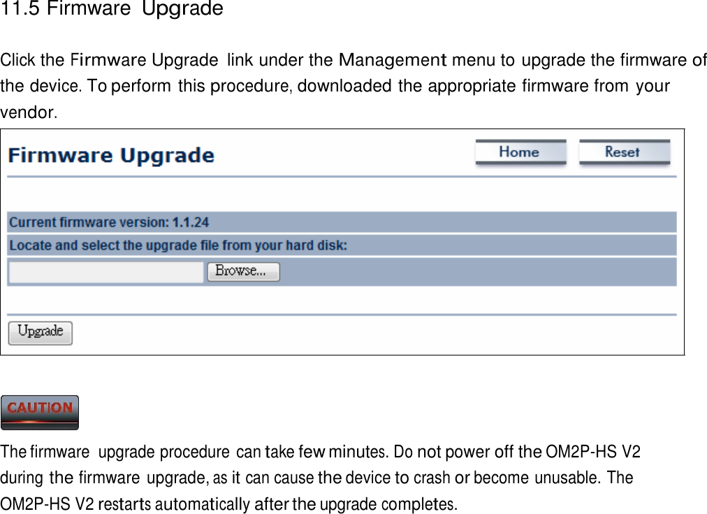 11.5 Firmware Upgrade    Click the Firmware Upgrade  link under the Management menu to upgrade the firmware of the device. To perform this procedure, downloaded the appropriate firmware from your vendor.                      The firmware  upgrade procedure can take few minutes. Do not power off the OM2P-HS V2 during the firmware upgrade, as it can cause the device to crash or become unusable. The OM2P-HS V2 restarts automatically after the upgrade completes. 