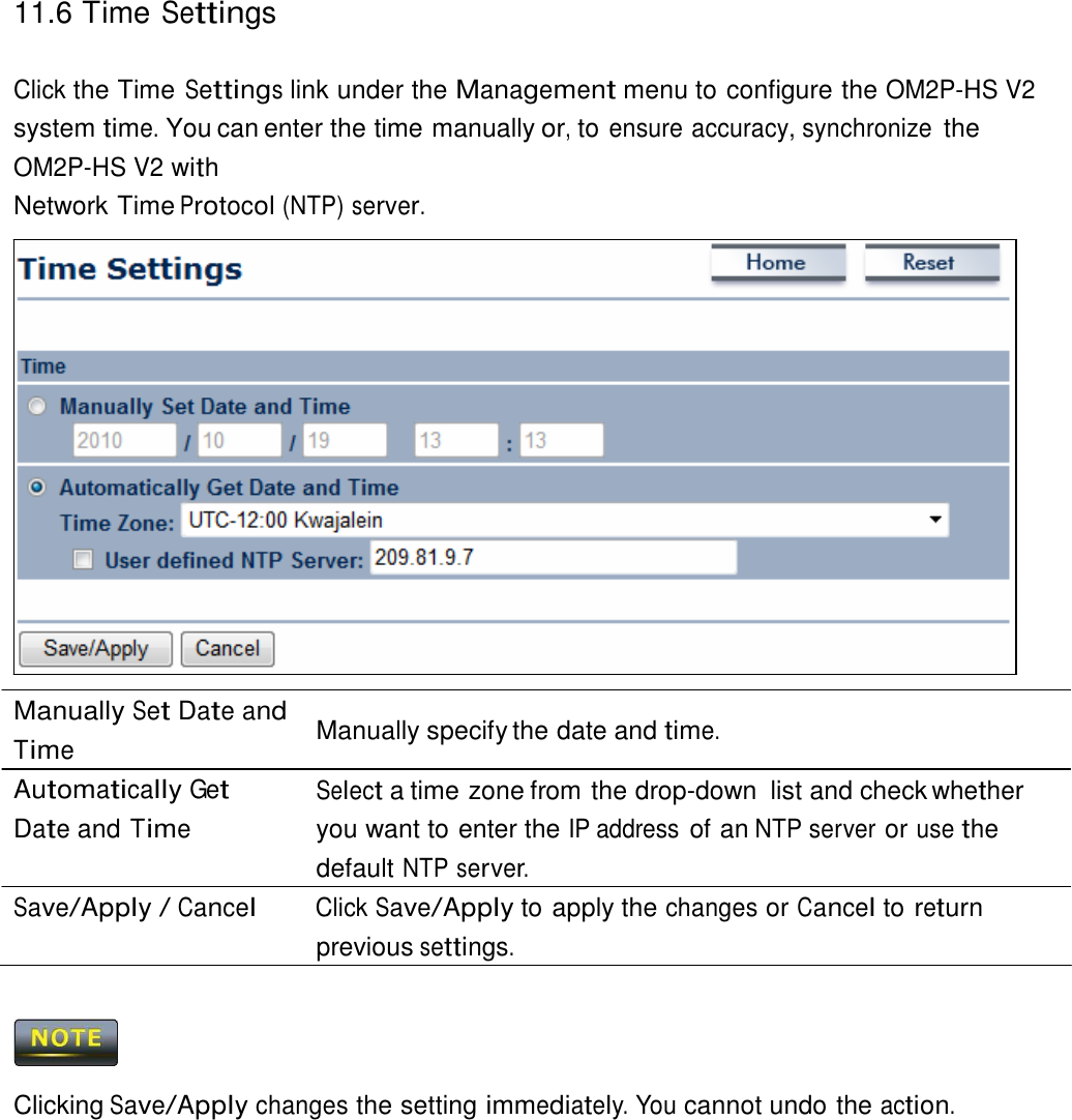 11.6 Time Settings    Click the Time Settings link under the Management menu to configure the OM2P-HS V2 system time. You can enter the time manually or, to ensure accuracy, synchronize the OM2P-HS V2 with Network Time Protocol (NTP) server.                       Manually Set Date and Time Automatically Get Date and Time  Manually specify the date and time.  Select a time zone from the drop-down  list and check whether you want to enter the IP address of an NTP server or use the default NTP server. Save/Apply / Cancel Click Save/Apply to apply the changes or Cancel to return previous settings.      Clicking Save/Apply changes the setting immediately. You cannot undo the action. 