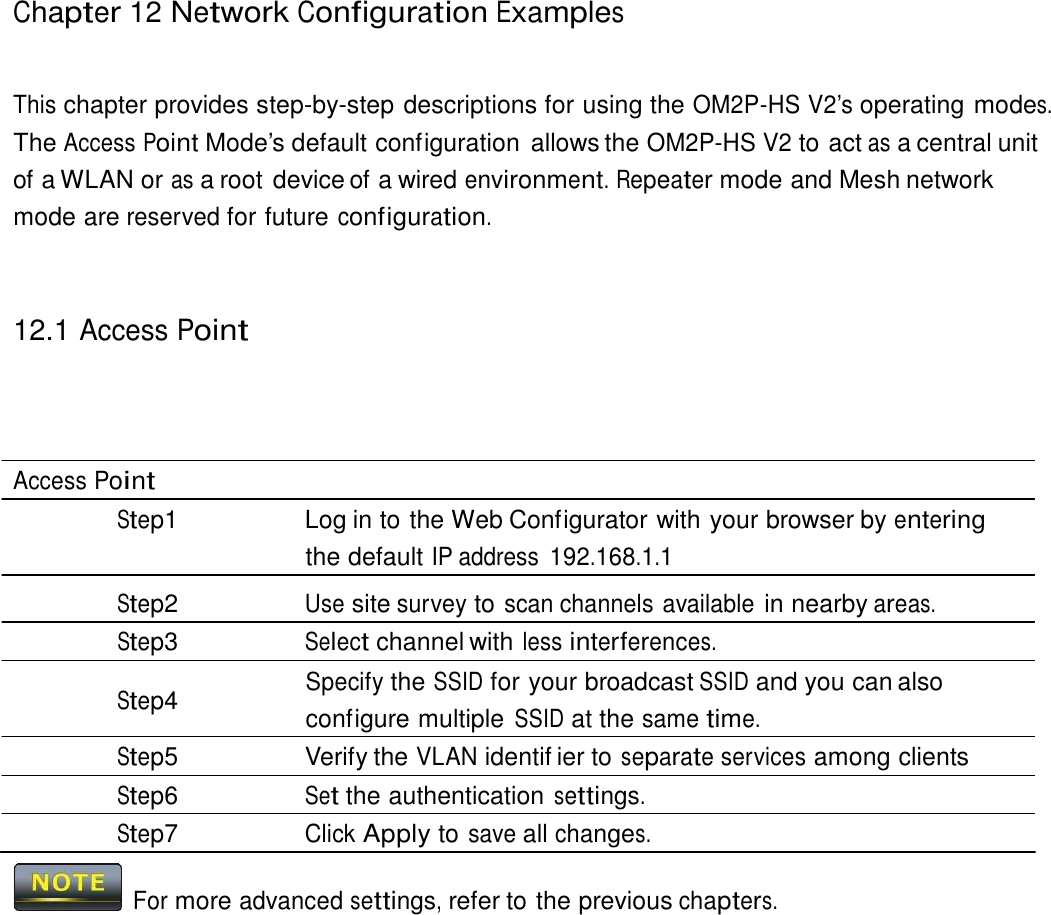 Chapter 12 Network Configuration Examples     This chapter provides step-by-step descriptions for using the OM2P-HS V2’s operating modes. The Access Point Mode’s default configuration  allows the OM2P-HS V2 to act as a central unit of a WLAN or as a root device of a wired environment. Repeater mode and Mesh network mode are reserved for future configuration.     12.1 Access Point       Access Point Step1  Log in to the Web Configurator with your browser by entering the default IP address 192.168.1.1 Step2 Use site survey to scan channels available in nearby areas. Step3 Select channel with less interferences. Specify the SSID for your broadcast SSID and you can also Step4  configure multiple SSID at the same time. Step5  Verify the VLAN identif ier to separate services among clients Step6 Set the authentication settings. Step7 Click Apply to save all changes.   For more advanced settings, refer to the previous chapters. 