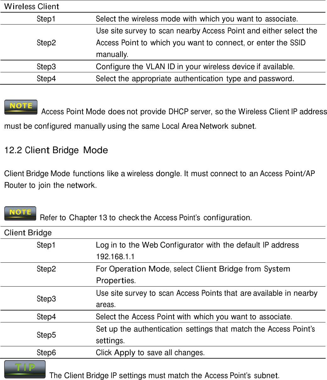  Wireless Client Step1 Select the wireless mode with which you want to associate. Use site survey to scan nearby Access Point and either select the Step2 Access Point to which you want to connect, or enter the SSID manually. Step3  Configure the VLAN ID in your wireless device if available. Step4 Select the appropriate authentication type and password.     Access Point Mode does not provide DHCP server, so the Wireless Client IP address must be configured manually using the same Local Area Network subnet.  12.2 Client Bridge Mode   Client Bridge Mode functions like a wireless dongle. It must connect to an Access Point/AP Router to join the network.    Refer to Chapter 13 to check the Access Point’s  configuration.  Client Bridge Step1  Log in to the Web Configurator with the default IP address 192.168.1.1 Step2 For Operation Mode, select Client Bridge from System Properties. Use site survey to scan Access Points that are available in nearby Step3  areas. Step4 Select the Access Point with which you want to associate. Set up the authentication settings that match the Access Point’s Step5  settings. Step6 Click Apply to save all changes.   The Client Bridge IP settings must match the Access Point’s subnet. 