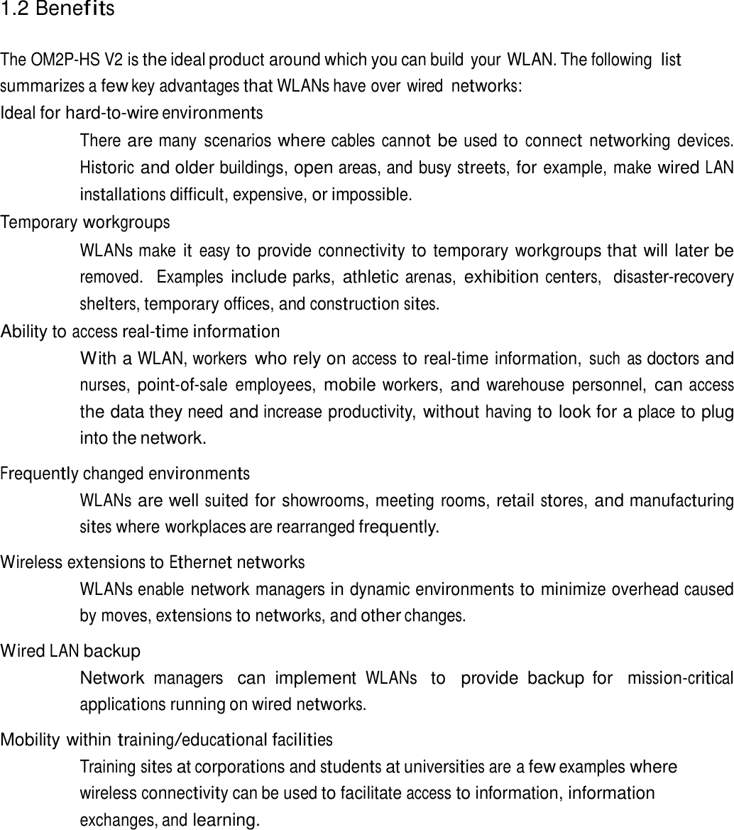 1.2 Benefits    The OM2P-HS V2 is the ideal product around which you can build  your WLAN. The following list summarizes a few key advantages that WLANs have over wired networks: Ideal for hard-to-wire environments  There are many  scenarios where cables cannot be used to connect networking devices. Historic and older buildings, open areas, and busy streets, for example, make wired LAN installations difficult, expensive, or impossible. Temporary workgroups  WLANs make it easy to provide connectivity to temporary workgroups that will later be removed.   Examples include parks, athletic arenas, exhibition centers,  disaster-recovery shelters, temporary offices, and construction sites. Ability to access real-time information With a WLAN, workers who rely on access to real-time information, such  as doctors and nurses, point-of-sale employees, mobile workers, and warehouse  personnel, can access the data they need and increase productivity, without having to look for a place to plug into the network.  Frequently changed environments WLANs are well suited for showrooms, meeting rooms, retail stores, and manufacturing sites where workplaces are rearranged frequently.  Wireless extensions to Ethernet networks WLANs enable network managers in dynamic environments to minimize overhead caused by moves, extensions to networks, and other changes.  Wired LAN backup Network managers  can  implement WLANs  to   provide  backup  for  mission-critical applications running on wired networks.  Mobility within training/educational facilities Training sites at corporations and students at universities are a few examples where wireless connectivity can be used to facilitate access to information, information exchanges, and learning. 