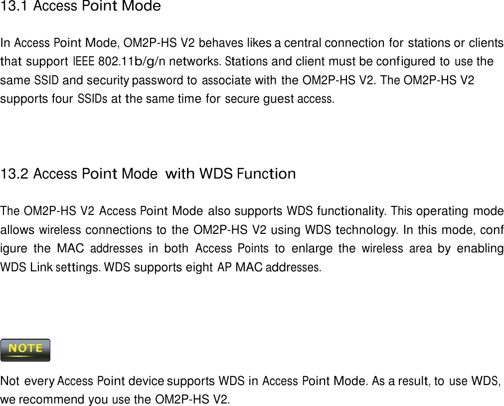 13.1 Access Point Mode    In Access Point Mode, OM2P-HS V2 behaves likes a central connection for stations or clients that support IEEE 802.11b/g/n networks. Stations and client must be conf igured to use the same SSID and security password to associate with the OM2P-HS V2. The OM2P-HS V2 supports four SSIDs at the same time for secure guest access.      13.2 Access Point Mode with WDS Function   The OM2P-HS V2 Access Point Mode also supports WDS functionality. This operating mode allows wireless connections to the OM2P-HS V2 using WDS technology. In this mode, conf igure  the  MAC addresses in  both Access  Points to  enlarge the wireless  area by  enabling WDS Link settings. WDS supports eight AP MAC addresses.         Not every Access Point device supports WDS in Access Point Mode. As a result, to use WDS, we recommend you use the OM2P-HS V2. 