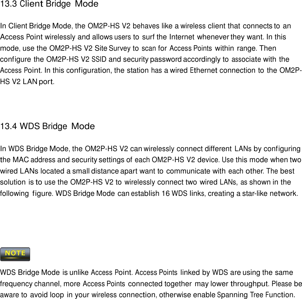 13.3 Client Bridge Mode    In Client Bridge Mode, the OM2P-HS V2 behaves like a wireless client that connects to an Access Point wirelessly and allows users to surf the Internet whenever they want. In this mode, use the OM2P-HS V2 Site Survey to scan for Access Points within range. Then configure the OM2P-HS V2 SSID and security password accordingly to associate with the Access Point. In this configuration, the station has a wired Ethernet connection to the OM2P-HS V2 LAN port.      13.4 WDS Bridge Mode   In WDS Bridge Mode, the OM2P-HS V2 can wirelessly connect different LANs by configuring the MAC address and security settings of each OM2P-HS V2 device. Use this mode when two wired LANs located a small distance apart want to communicate with each other. The best solution is to use the OM2P-HS V2 to wirelessly connect two wired LANs, as shown in the following figure. WDS Bridge Mode can establish 16 WDS links, creating a star-like network.           WDS Bridge Mode is unlike Access Point. Access Points linked by WDS are using the same frequency channel, more Access Points connected together may lower throughput. Please be aware to avoid loop in your wireless connection, otherwise enable Spanning Tree Function. 