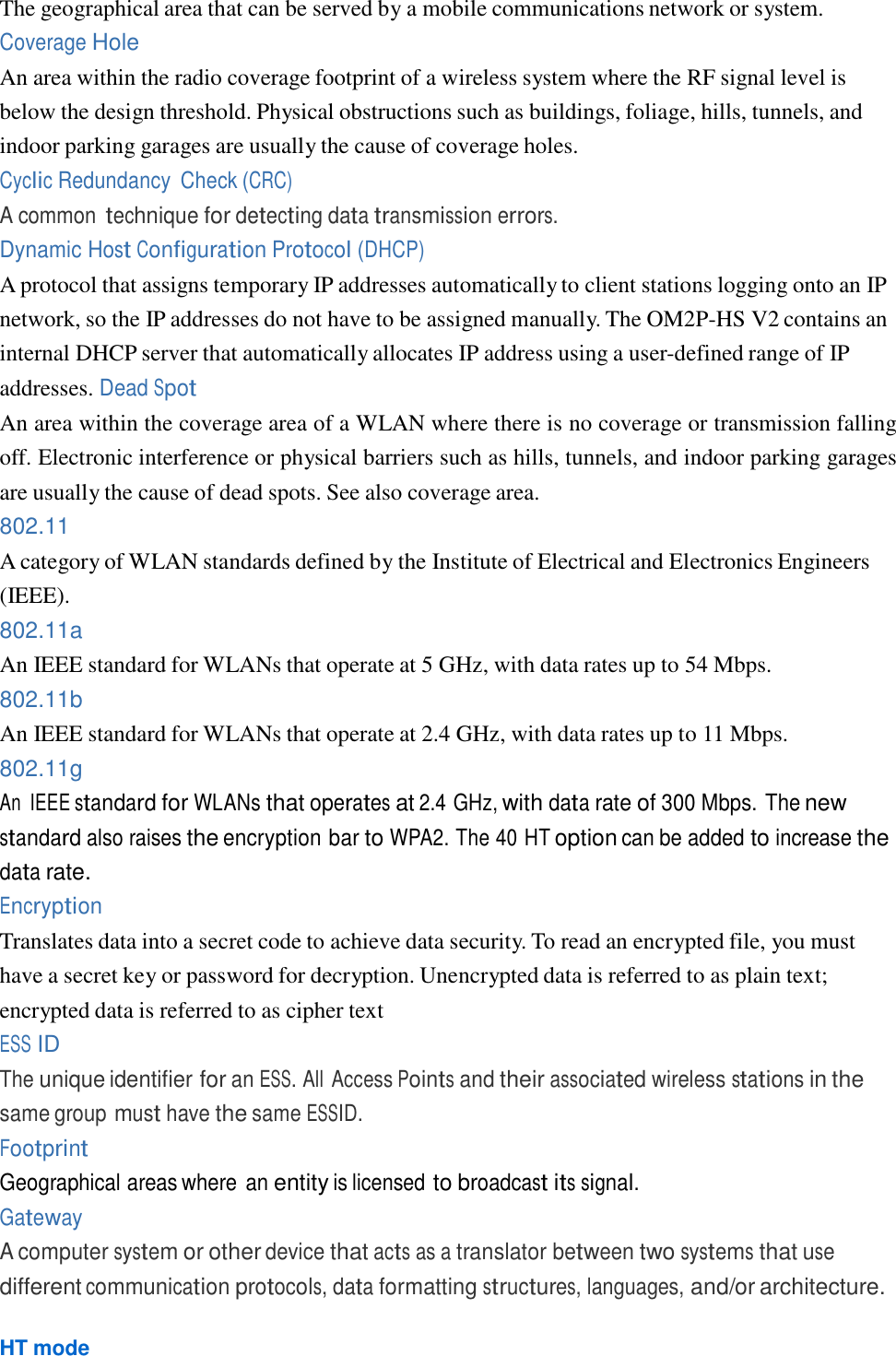  The geographical area that can be served by a mobile communications network or system. Coverage Hole An area within the radio coverage footprint of a wireless system where the RF signal level is below the design threshold. Physical obstructions such as buildings, foliage, hills, tunnels, and indoor parking garages are usually the cause of coverage holes. Cyclic Redundancy  Check (CRC) A common technique for detecting data transmission errors. Dynamic Host Configuration Protocol (DHCP) A protocol that assigns temporary IP addresses automatically to client stations logging onto an IP network, so the IP addresses do not have to be assigned manually. The OM2P-HS V2 contains an internal DHCP server that automatically allocates IP address using a user-defined range of IP addresses. Dead Spot An area within the coverage area of a WLAN where there is no coverage or transmission falling off. Electronic interference or physical barriers such as hills, tunnels, and indoor parking garages are usually the cause of dead spots. See also coverage area. 802.11 A category of WLAN standards defined by the Institute of Electrical and Electronics Engineers (IEEE). 802.11a An IEEE standard for WLANs that operate at 5 GHz, with data rates up to 54 Mbps. 802.11b An IEEE standard for WLANs that operate at 2.4 GHz, with data rates up to 11 Mbps. 802.11g An  IEEE standard for WLANs that operates at 2.4 GHz, with data rate of 300 Mbps. The new standard also raises the encryption bar to WPA2. The 40 HT option can be added to increase the data rate. Encryption Translates data into a secret code to achieve data security. To read an encrypted file, you must have a secret key or password for decryption. Unencrypted data is referred to as plain text; encrypted data is referred to as cipher text ESS ID The unique identifier for an ESS. All Access Points and their associated wireless stations in the same group must have the same ESSID. Footprint Geographical areas where an entity is licensed to broadcast its signal. Gateway A computer system or other device that acts as a translator between two systems that use different communication protocols, data formatting structures, languages, and/or architecture.  HT mode 