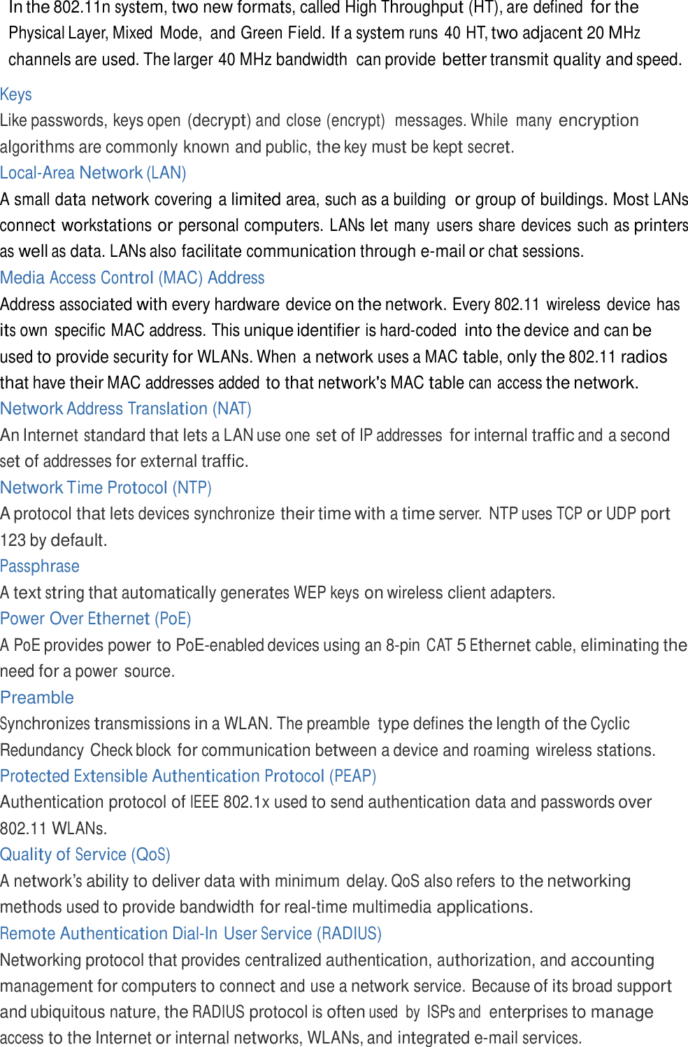  In the 802.11n system, two new formats, called High Throughput (HT), are defined for the Physical Layer, Mixed  Mode,  and Green Field. If a system runs 40 HT, two adjacent 20 MHz channels are used. The larger 40 MHz bandwidth  can provide better transmit quality and speed.  Keys Like passwords, keys open (decrypt) and close (encrypt)  messages. While  many encryption algorithms are commonly known and public, the key must be kept secret. Local-Area Network (LAN) A small data network covering a limited area, such as a building  or group of buildings. Most LANs connect workstations or personal computers. LANs let many  users share devices such as printers as well as data. LANs also facilitate communication through e-mail or chat sessions. Media Access Control (MAC) Address Address associated with every hardware device on the network. Every 802.11 wireless device has its own  specific MAC address. This unique identifier is hard-coded into the device and can be used to provide security for WLANs. When a network uses a MAC table, only the 802.11 radios that have their MAC addresses added to that network&apos;s MAC table can access the network. Network Address Translation (NAT) An Internet standard that lets a LAN use one set of IP addresses for internal traffic and a second set of addresses for external traffic. Network Time Protocol (NTP) A protocol that lets devices synchronize their time with a time server.  NTP uses TCP or UDP port 123 by default. Passphrase A text string that automatically generates WEP keys on wireless client adapters. Power Over Ethernet (PoE) A PoE provides power to PoE-enabled devices using an 8-pin CAT 5 Ethernet cable, eliminating the need for a power  source. Preamble Synchronizes transmissions in a WLAN. The preamble type defines the length of the Cyclic Redundancy Check block for communication between a device and roaming wireless stations. Protected Extensible Authentication Protocol (PEAP) Authentication protocol of IEEE 802.1x used to send authentication data and passwords over 802.11 WLANs. Quality of Service (QoS) A network’s ability to deliver data with minimum delay. QoS also refers to the networking methods used to provide bandwidth for real-time multimedia applications. Remote Authentication Dial-In User Service (RADIUS) Networking protocol that provides centralized authentication, authorization, and accounting management for computers to connect and use a network service. Because of its broad support and ubiquitous nature, the RADIUS protocol is often used  by  ISPs and  enterprises to manage access to the Internet or internal networks, WLANs, and integrated e-mail services. 