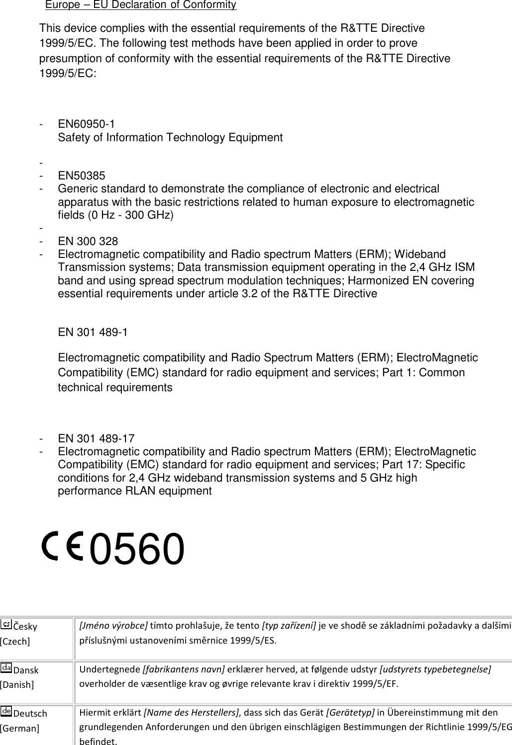   Europe – EU Declaration o This device complies with the essential requirements of the R&amp;TTE Directive 1999/5/EC. The following test methods have been applied in order to prove presumption of conformity with the essential requirements of the R&amp;TTE Directi1999/5/EC:  -  EN60950-1 Safety of Information Technology Equipment-   -  EN50385  - Generic standard to demonstrate the compliance of electronic and electrical apparatus with the basic restrictions related to human exposure to electromagnetic fields (0 Hz - 300 GHz) -   -  EN 300 328  - Electromagnetic compatibility and Radio spectrum Matters (ERM); Wideband Transmission systems; Data transmission equipment operating in the 2,4 GHz ISM band and using spread spectrum modulation techniques; Harmonized EN covering essential requirements under article 3.2 of the R&amp;TTE Directive EN 301 489-1  Electromagnetic compatibility and Radio Spectrum Matters (ERM); ElectroMagnetic Compatibility (EMC) standard for radio equipment and services; Part 1: Common technical requirements  -  EN 301 489-17  - Electromagnetic compatibility and Radio spectrum Matters (ERM); ElectroMagnetic Compatibility (EMC) standard for radio equipment and services; Part 17: Specific conditions for 2,4 GHz wideband transmission systems and 5 GHz high performance RLAN equipment 0560 Česky [Czech] [Jméno výrobce] tímto prohlašuje, že tento příslušnými ustanoveními směrnice 1999/5/ES.Dansk [Danish] Undertegnede [fabrikantens navn]overholder de væsentlige krav og øvrige relevante krav i direktiv 1999/5/EF.Deutsch [German] Hiermit erklärt [Name des Herstellers]grundlegenden Anforderungen und den übrigbefindet. of Conformity This device complies with the essential requirements of the R&amp;TTE Directive 1999/5/EC. The following test methods have been applied in order to prove presumption of conformity with the essential requirements of the R&amp;TTE DirectiSafety of Information Technology Equipment Generic standard to demonstrate the compliance of electronic and electrical apparatus with the basic restrictions related to human exposure to electromagnetic  Electromagnetic compatibility and Radio spectrum Matters (ERM); Wideband Transmission systems; Data transmission equipment operating in the 2,4 GHz ISM band and using spread spectrum modulation techniques; Harmonized EN covering requirements under article 3.2 of the R&amp;TTE Directive Electromagnetic compatibility and Radio Spectrum Matters (ERM); ElectroMagnetic Compatibility (EMC) standard for radio equipment and services; Part 1: Common  Electromagnetic compatibility and Radio spectrum Matters (ERM); ElectroMagnetic Compatibility (EMC) standard for radio equipment and services; Part 17: Specific conditions for 2,4 GHz wideband transmission systems and 5 GHz high equipment 0560 tímto prohlašuje, že tento [typ zařízení] je ve shodě se základními požadavky a dalšími příslušnými ustanoveními směrnice 1999/5/ES. [fabrikantens navn] erklærer herved, at følgende udstyr [udstyroverholder de væsentlige krav og øvrige relevante krav i direktiv 1999/5/EF.[Name des Herstellers], dass sich das Gerät [Gerätetyp] in Übereinstimmung mit den grundlegenden Anforderungen und den übrigen einschlägigen Bestimmungen der Richtlinie 1999/5/EG This device complies with the essential requirements of the R&amp;TTE Directive 1999/5/EC. The following test methods have been applied in order to prove presumption of conformity with the essential requirements of the R&amp;TTE Directive Generic standard to demonstrate the compliance of electronic and electrical apparatus with the basic restrictions related to human exposure to electromagnetic Electromagnetic compatibility and Radio spectrum Matters (ERM); Wideband Transmission systems; Data transmission equipment operating in the 2,4 GHz ISM band and using spread spectrum modulation techniques; Harmonized EN covering Electromagnetic compatibility and Radio Spectrum Matters (ERM); ElectroMagnetic Compatibility (EMC) standard for radio equipment and services; Part 1: Common Electromagnetic compatibility and Radio spectrum Matters (ERM); ElectroMagnetic Compatibility (EMC) standard for radio equipment and services; Part 17: Specific conditions for 2,4 GHz wideband transmission systems and 5 GHz high je ve shodě se základními požadavky a dalšími [udstyrets typebetegnelse] overholder de væsentlige krav og øvrige relevante krav i direktiv 1999/5/EF. in Übereinstimmung mit den en einschlägigen Bestimmungen der Richtlinie 1999/5/EG 