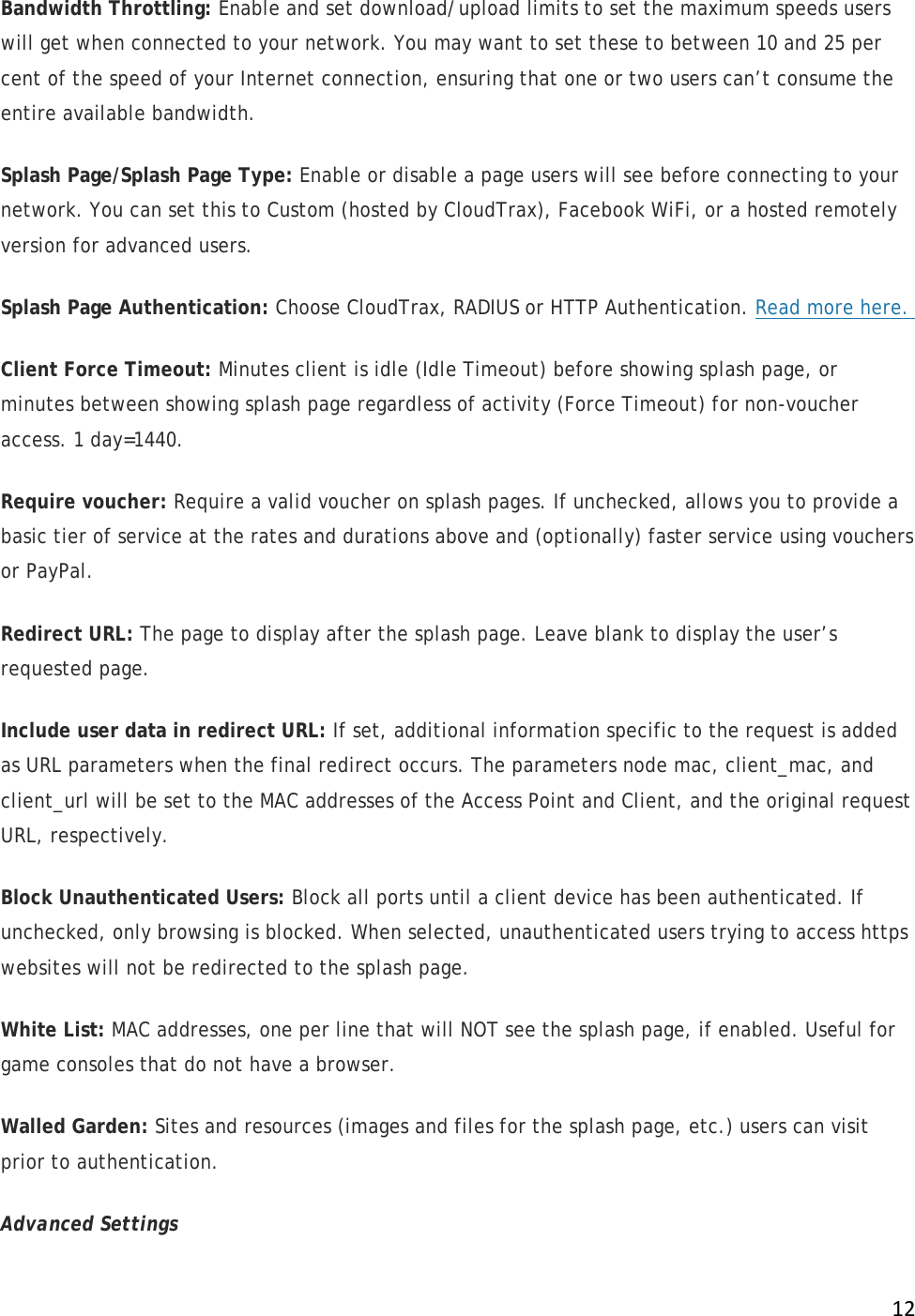 !12!Bandwidth Throttling: Enable and set download/upload limits to set the maximum speeds users will get when connected to your network. You may want to set these to between 10 and 25 per cent of the speed of your Internet connection, ensuring that one or two users can’t consume the entire available bandwidth. Splash Page/Splash Page Type: Enable or disable a page users will see before connecting to your network. You can set this to Custom (hosted by CloudTrax), Facebook WiFi, or a hosted remotely version for advanced users.  Splash Page Authentication: Choose CloudTrax, RADIUS or HTTP Authentication. Read more here.  Client Force Timeout: Minutes client is idle (Idle Timeout) before showing splash page, or minutes between showing splash page regardless of activity (Force Timeout) for non-voucher access. 1 day=1440. Require voucher: Require a valid voucher on splash pages. If unchecked, allows you to provide a basic tier of service at the rates and durations above and (optionally) faster service using vouchers or PayPal. Redirect URL: The page to display after the splash page. Leave blank to display the user’s requested page. Include user data in redirect URL: If set, additional information specific to the request is added as URL parameters when the final redirect occurs. The parameters node mac, client_mac, and client_url will be set to the MAC addresses of the Access Point and Client, and the original request URL, respectively. Block Unauthenticated Users: Block all ports until a client device has been authenticated. If unchecked, only browsing is blocked. When selected, unauthenticated users trying to access https websites will not be redirected to the splash page.  White List: MAC addresses, one per line that will NOT see the splash page, if enabled. Useful for game consoles that do not have a browser. Walled Garden: Sites and resources (images and files for the splash page, etc.) users can visit prior to authentication.  Advanced Settings 