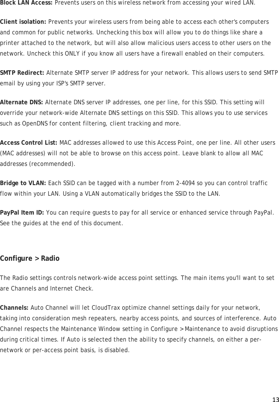 !13!Block LAN Access: Prevents users on this wireless network from accessing your wired LAN. Client isolation: Prevents your wireless users from being able to access each other&apos;s computers and common for public networks. Unchecking this box will allow you to do things like share a printer attached to the network, but will also allow malicious users access to other users on the network. Uncheck this ONLY if you know all users have a firewall enabled on their computers. SMTP Redirect: Alternate SMTP server IP address for your network. This allows users to send SMTP email by using your ISP&apos;s SMTP server. Alternate DNS: Alternate DNS server IP addresses, one per line, for this SSID. This setting will override your network-wide Alternate DNS settings on this SSID. This allows you to use services such as OpenDNS for content filtering, client tracking and more. Access Control List: MAC addresses allowed to use this Access Point, one per line. All other users (MAC addresses) will not be able to browse on this access point. Leave blank to allow all MAC addresses (recommended). Bridge to VLAN: Each SSID can be tagged with a number from 2-4094 so you can control traffic flow within your LAN. Using a VLAN automatically bridges the SSID to the LAN.  PayPal Item ID: You can require guests to pay for all service or enhanced service through PayPal. See the guides at the end of this document.  Configure &gt; Radio The Radio settings controls network-wide access point settings. The main items you&apos;ll want to set are Channels and Internet Check. Channels: Auto Channel will let CloudTrax optimize channel settings daily for your network, taking into consideration mesh repeaters, nearby access points, and sources of interference. Auto Channel respects the Maintenance Window setting in Configure &gt; Maintenance to avoid disruptions during critical times. If Auto is selected then the ability to specify channels, on either a per-network or per-access point basis, is disabled. 