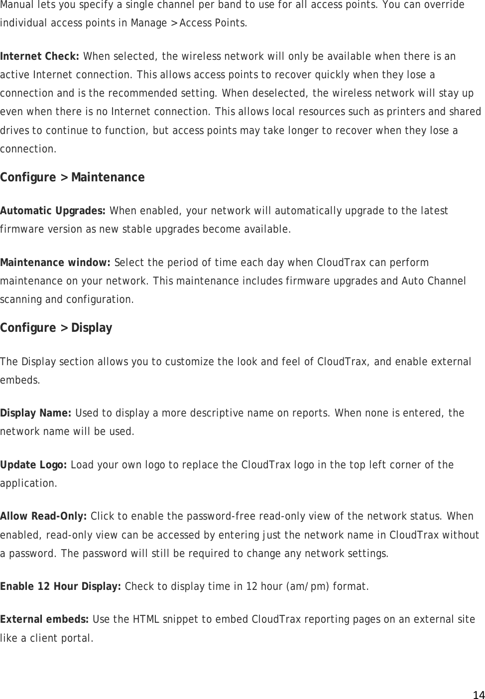 !14!Manual lets you specify a single channel per band to use for all access points. You can override individual access points in Manage &gt; Access Points.  Internet Check: When selected, the wireless network will only be available when there is an active Internet connection. This allows access points to recover quickly when they lose a connection and is the recommended setting. When deselected, the wireless network will stay up even when there is no Internet connection. This allows local resources such as printers and shared drives to continue to function, but access points may take longer to recover when they lose a connection. Configure &gt; Maintenance Automatic Upgrades: When enabled, your network will automatically upgrade to the latest firmware version as new stable upgrades become available. Maintenance window: Select the period of time each day when CloudTrax can perform maintenance on your network. This maintenance includes firmware upgrades and Auto Channel scanning and configuration.  Configure &gt; Display The Display section allows you to customize the look and feel of CloudTrax, and enable external embeds.  Display Name: Used to display a more descriptive name on reports. When none is entered, the network name will be used. Update Logo: Load your own logo to replace the CloudTrax logo in the top left corner of the application. Allow Read-Only: Click to enable the password-free read-only view of the network status. When enabled, read-only view can be accessed by entering just the network name in CloudTrax without a password. The password will still be required to change any network settings. Enable 12 Hour Display: Check to display time in 12 hour (am/pm) format. External embeds: Use the HTML snippet to embed CloudTrax reporting pages on an external site like a client portal. 