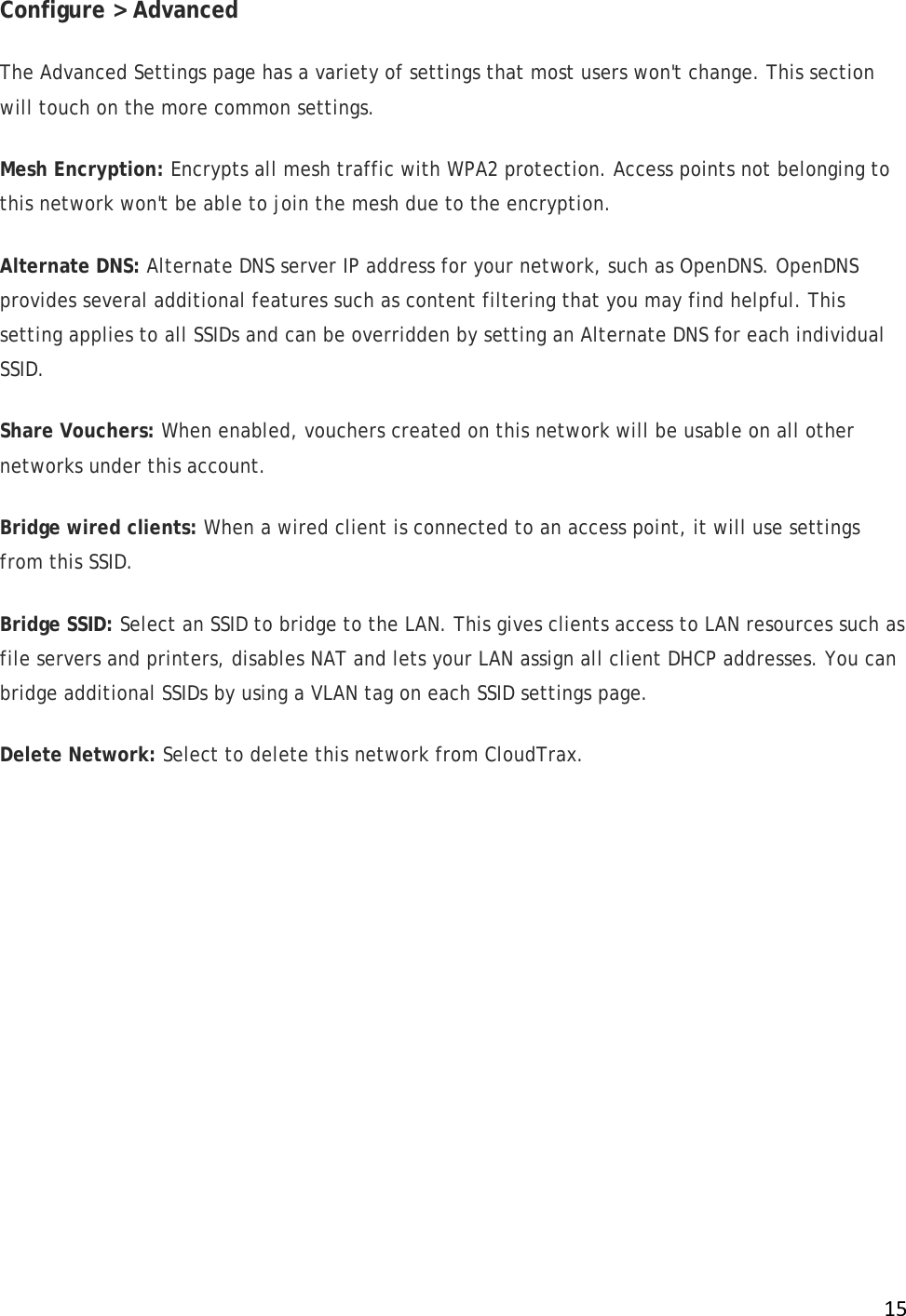 !15!Configure &gt; Advanced The Advanced Settings page has a variety of settings that most users won&apos;t change. This section will touch on the more common settings.  Mesh Encryption: Encrypts all mesh traffic with WPA2 protection. Access points not belonging to this network won&apos;t be able to join the mesh due to the encryption.  Alternate DNS: Alternate DNS server IP address for your network, such as OpenDNS. OpenDNS provides several additional features such as content filtering that you may find helpful. This setting applies to all SSIDs and can be overridden by setting an Alternate DNS for each individual SSID.  Share Vouchers: When enabled, vouchers created on this network will be usable on all other networks under this account. Bridge wired clients: When a wired client is connected to an access point, it will use settings from this SSID. Bridge SSID: Select an SSID to bridge to the LAN. This gives clients access to LAN resources such as file servers and printers, disables NAT and lets your LAN assign all client DHCP addresses. You can bridge additional SSIDs by using a VLAN tag on each SSID settings page. Delete Network: Select to delete this network from CloudTrax.  