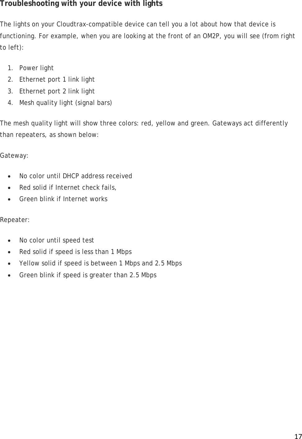 !17!Troubleshooting with your device with lights The lights on your Cloudtrax-compatible device can tell you a lot about how that device is functioning. For example, when you are looking at the front of an OM2P, you will see (from right to left): 1. Power light 2. Ethernet port 1 link light 3. Ethernet port 2 link light 4. Mesh quality light (signal bars) The mesh quality light will show three colors: red, yellow and green. Gateways act differently than repeaters, as shown below: Gateway: • No color until DHCP address received • Red solid if Internet check fails, • Green blink if Internet works Repeater: • No color until speed test • Red solid if speed is less than 1 Mbps • Yellow solid if speed is between 1 Mbps and 2.5 Mbps • Green blink if speed is greater than 2.5 Mbps