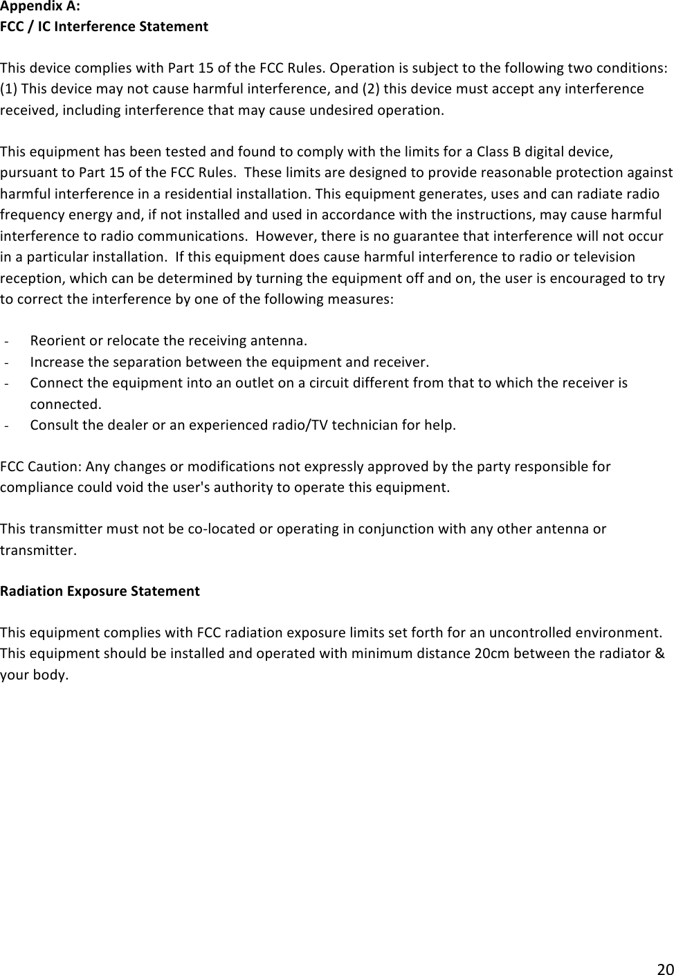 !20!Appendix(A:((FCC(/(IC(Interference(Statement(This!device!complies!with!Part!15!of!the!FCC!Rules.!Operation!is!subject!to!the!following!two!conditions:!(1)!This!device!may!not!cause!harmful!interference,!and!(2)!this!device!must!accept!any!interference!received,!including!interference!that!may!cause!undesired!operation.!This!equipment!has!been!tested!and!found!to!comply!with!the!limits!for!a!Class!B!digital!device,!pursuant!to!Part!15!of!the!FCC!Rules.!!These!limits!are!designed!to!provide!reasonable!protection!against!harmful!interference!in!a!residential!installation.!This!equipment!generates,!uses!and!can!radiate!radio!frequency!energy!and,!if!not!installed!and!used!in!accordance!with!the!instructions,!may!cause!harmful!interference!to!radio!communications.!!However,!there!is!no!guarantee!that!interference!will!not!occur!in!a!particular!installation.!!If!this!equipment!does!cause!harmful!interference!to!radio!or!television!reception,!which!can!be!determined!by!turning!the!equipment!off!and!on,!the!user!is!encouraged!to!try!to!correct!the!interference!by!one!of!the!following!measures:!- Reorient!or!relocate!the!receiving!antenna.!- Increase!the!separation!between!the!equipment!and!receiver.!- Connect!the!equipment!into!an!outlet!on!a!circuit!different!from!that!to!which!the!receiver!is!connected.!- Consult!the!dealer!or!an!experienced!radio/TV!technician!for!help.!FCC!Caution:!Any!changes!or!modifications!not!expressly!approved!by!the!party!responsible!for!compliance!could!void!the!user&apos;s!authority!to!operate!this!equipment.!This!transmitter!must!not!be!co-located!or!operating!in!conjunction!with!any!other!antenna!or!transmitter.!Radiation(Exposure(Statement(This!equipment!complies!with!FCC!radiation!exposure!limits!set!forth!for!an!uncontrolled!environment.!This!equipment!should!be!installed!and!operated!with!minimum!distance!20cm!between!the!radiator!&amp;!your!body.!!!