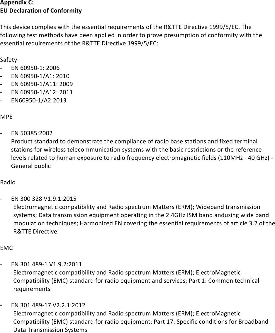 !22!Appendix(C:(EU(Declaration(of(Conformity(!This!device!complies!with!the!essential!requirements!of!the!R&amp;TTE!Directive!1999/5/EC.!The!following!test!methods!have!been!applied!in!order!to!prove!presumption!of!conformity!with!the!essential!requirements!of!the!R&amp;TTE!Directive!1999/5/EC:!!Safety!- EN!60950-1:!2006!- EN!60950-1/A1:!2010!- EN!60950-1/A11:!2009!- EN!60950-1/A12:!2011!!- EN60950-1/A2:2013!!MPE!!- EN!50385:2002!!Product!standard!to!demonstrate!the!compliance!of!radio!base!stations!and!fixed!terminal!stations!for!wireless!telecommunication!systems!with!the!basic!restrictions!or!the!reference!levels!related!to!human!exposure!to!radio!frequency!electromagnetic!fields!(110MHz!-!40!GHz)!-!General!public!!Radio!!- EN!300!328!V1.9.1:2015!!Electromagnetic!compatibility!and!Radio!spectrum!Matters!(ERM);!Wideband!transmission!systems;!Data!transmission!equipment!operating!in!the!2.4GHz!ISM!band!andusing!wide!band!modulation!techniques;!Harmonized!EN!covering!the!essential!requirements!of!article!3.2!of!the!R&amp;TTE!Directive!!EMC!!- EN!301!489-1!V1.9.2:2011!Electromagnetic!compatibility!and!Radio!spectrum!Matters!(ERM);!ElectroMagnetic!Compatibility!(EMC)!standard!for!radio!equipment!and!services;!Part!1:!Common!technical!requirements!!- EN!301!489-17!V2.2.1:2012!!Electromagnetic!compatibility!and!Radio!spectrum!Matters!(ERM);!ElectroMagnetic!Compatibility!(EMC)!standard!for!radio!equipment;!Part!17:!Specific!conditions!for!Broadband!Data!Transmission!Systems!!!! !