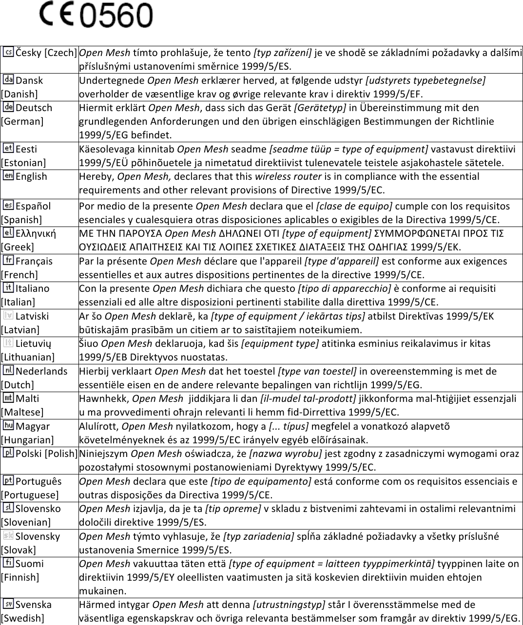 !23!(!Česky![Czech]!Open%Mesh!tímto!prohlašuje,!že!tento![typ%zařízení]!je!ve!shodě!se!základními!požadavky!a!dalšími!příslušnými!ustanoveními!směrnice!1999/5/ES.!Dansk![Danish]!Undertegnede!Open%Mesh!erklærer!herved,!at!følgende!udstyr![udstyrets%typebetegnelse]!overholder!de!væsentlige!krav!og!øvrige!relevante!krav!i!direktiv!1999/5/EF.!Deutsch![German]!Hiermit!erklärt!Open%Mesh,!dass!sich!das!Gerät![Gerätetyp]!in!Übereinstimmung!mit!den!grundlegenden!Anforderungen!und!den!übrigen!einschlägigen!Bestimmungen!der!Richtlinie!1999/5/EG!befindet.!Eesti![Estonian]!Käesolevaga!kinnitab!Open%Mesh!seadme![seadme%tüüp%=%type%of%equipment]!vastavust!direktiivi!1999/5/EÜ!põhinõuetele!ja!nimetatud!direktiivist!tulenevatele!teistele!asjakohastele!sätetele.!English!Hereby,!Open%Mesh,!declares!that!this!wireless%router%is!in!compliance!with!the!essential!requirements!and!other!relevant!provisions!of!Directive!1999/5/EC.!Español![Spanish]!Por!medio!de!la!presente!Open%Mesh!declara!que!el![clase%de%equipo]!cumple!con!los!requisitos!esenciales!y!cualesquiera!otras!disposiciones!aplicables!o!exigibles!de!la!Directiva!1999/5/CE.!Ελληνική![Greek]!ΜΕ!ΤΗΝ!ΠΑΡΟΥΣΑ%Open%Mesh%ΔΗΛΩΝΕΙ!ΟΤΙ%[type%of%equipment]%ΣΥΜΜΟΡΦΩΝΕΤΑΙ!ΠΡΟΣ!ΤΙΣ!ΟΥΣΙΩΔΕΙΣ!ΑΠΑΙΤΗΣΕΙΣ!ΚΑΙ!ΤΙΣ!ΛΟΙΠΕΣ!ΣΧΕΤΙΚΕΣ!ΔΙΑΤΑΞΕΙΣ!ΤΗΣ!ΟΔΗΓΙΑΣ!1999/5/ΕΚ.!Français![French]!Par!la!présente!Open%Mesh%déclare!que!l&apos;appareil![type%d&apos;appareil]!est!conforme!aux!exigences!essentielles!et!aux!autres!dispositions!pertinentes!de!la!directive!1999/5/CE.!Italiano![Italian]!Con!la!presente!Open%Mesh!dichiara!che!questo![tipo%di%apparecchio]!è!conforme!ai!requisiti!essenziali!ed!alle!altre!disposizioni!pertinenti!stabilite!dalla!direttiva!1999/5/CE.!Latviski![Latvian]!Ar!šo!Open%Mesh%deklarē,!ka![type%of%equipment%/%iekārtas%tips]!atbilst!Direktīvas!1999/5/EK!būtiskajām!prasībām!un!citiem!ar!to!saistītajiem!noteikumiem.!Lietuvių![Lithuanian]!!Šiuo!Open%Mesh%deklaruoja,!kad!šis![equipment%type]!atitinka!esminius!reikalavimus!ir!kitas!1999/5/EB!Direktyvos!nuostatas.!Nederlands![Dutch]!Hierbij!verklaart!Open%Mesh%dat!het!toestel![type%van%toestel]!in!overeenstemming!is!met!de!essentiële!eisen!en!de!andere!relevante!bepalingen!van!richtlijn!1999/5/EG.!Malti![Maltese]!Hawnhekk,!Open%Mesh%!jiddikjara!li!dan![il-mudel%tal-prodott]!jikkonforma!mal-ħtiġijiet!essenzjali!u!ma!provvedimenti!oħrajn!relevanti!li!hemm!fid-Dirrettiva!1999/5/EC.!Magyar![Hungarian]!Alulírott,!Open%Mesh%nyilatkozom,!hogy!a![...%típus]%megfelel!a!vonatkozó!alapvetõ!követelményeknek!és!az!1999/5/EC!irányelv!egyéb!elõírásainak.!Polski![Polish]!Niniejszym!Open%Mesh%oświadcza,!że![nazwa%wyrobu]!jest!zgodny!z!zasadniczymi!wymogami!oraz!pozostałymi!stosownymi!postanowieniami!Dyrektywy!1999/5/EC.!Português![Portuguese]!Open%Mesh%declara!que!este![tipo%de%equipamento]!está!conforme!com!os!requisitos!essenciais!e!outras!disposições!da!Directiva!1999/5/CE.!Slovensko![Slovenian]!Open%Mesh%izjavlja,!da!je!ta![tip%opreme]!v!skladu!z!bistvenimi!zahtevami!in!ostalimi!relevantnimi!določili!direktive!1999/5/ES.!Slovensky![Slovak]!Open%Mesh!týmto!vyhlasuje,!že![typ%zariadenia]!spĺňa!základné!požiadavky!a!všetky!príslušné!ustanovenia!Smernice!1999/5/ES.!Suomi![Finnish]!Open%Mesh%vakuuttaa!täten!että![type%of%equipment%=%laitteen%tyyppimerkintä]!tyyppinen!laite!on!direktiivin!1999/5/EY!oleellisten!vaatimusten!ja!sitä!koskevien!direktiivin!muiden!ehtojen!mukainen.!Svenska![Swedish]!Härmed!intygar!Open%Mesh%att!denna![utrustningstyp]!står!I!överensstämmelse!med!de!väsentliga!egenskapskrav!och!övriga!relevanta!bestämmelser!som!framgår!av!direktiv!1999/5/EG.!!