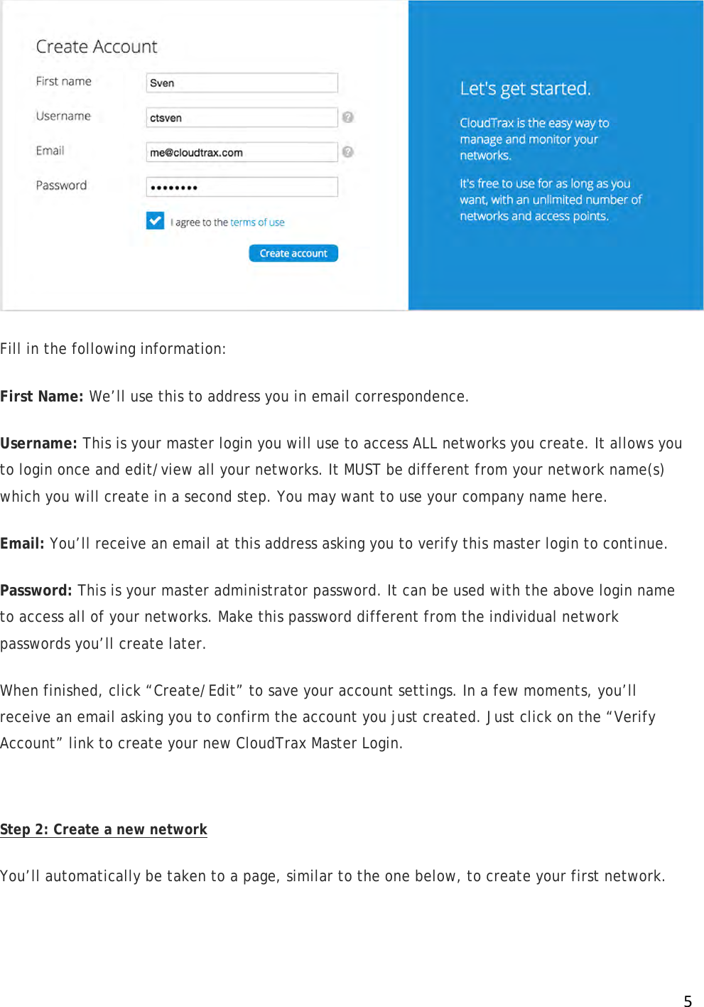 !5! Fill in the following information: First Name: We’ll use this to address you in email correspondence. Username: This is your master login you will use to access ALL networks you create. It allows you to login once and edit/view all your networks. It MUST be different from your network name(s) which you will create in a second step. You may want to use your company name here. Email: You’ll receive an email at this address asking you to verify this master login to continue. Password: This is your master administrator password. It can be used with the above login name to access all of your networks. Make this password different from the individual network passwords you’ll create later. When finished, click “Create/Edit” to save your account settings. In a few moments, you’ll receive an email asking you to confirm the account you just created. Just click on the “Verify Account” link to create your new CloudTrax Master Login.   Step 2: Create a new network You’ll automatically be taken to a page, similar to the one below, to create your first network. 