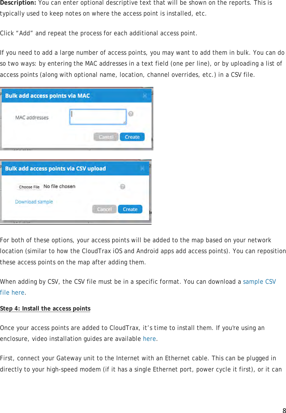 !8!Description: You can enter optional descriptive text that will be shown on the reports. This is typically used to keep notes on where the access point is installed, etc. Click “Add” and repeat the process for each additional access point. If you need to add a large number of access points, you may want to add them in bulk. You can do so two ways: by entering the MAC addresses in a text field (one per line), or by uploading a list of access points (along with optional name, location, channel overrides, etc.) in a CSV file.   For both of these options, your access points will be added to the map based on your network location (similar to how the CloudTrax iOS and Android apps add access points). You can reposition these access points on the map after adding them. When adding by CSV, the CSV file must be in a specific format. You can download a sample CSV file here.  Step 4: Install the access points Once your access points are added to CloudTrax, it’s time to install them. If you&apos;re using an enclosure, video installation guides are available here.  First, connect your Gateway unit to the Internet with an Ethernet cable. This can be plugged in directly to your high-speed modem (if it has a single Ethernet port, power cycle it first), or it can 