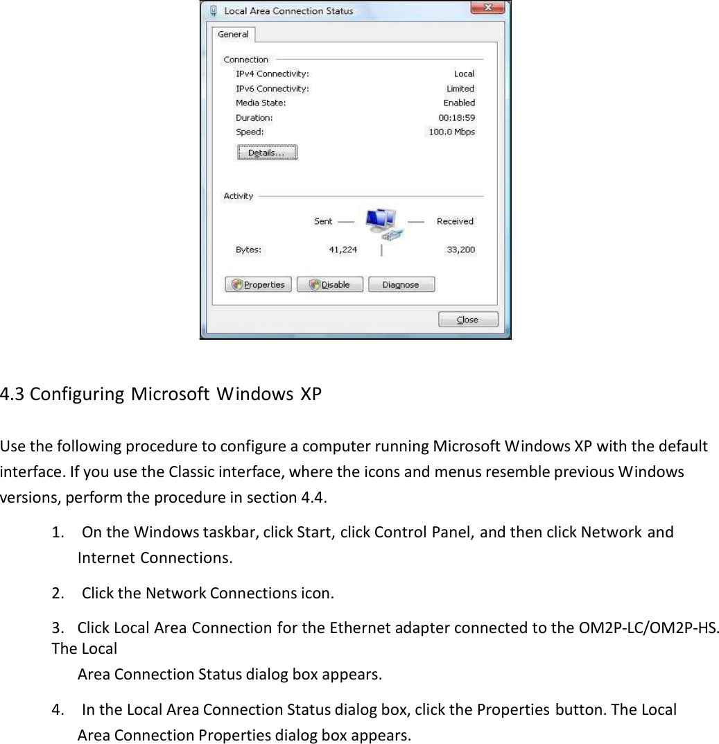 4.3ConfiguringMicrosoftWindowsXPUsethefollowingproceduretoconfigureacomputerrunningMicrosoftWindowsXPwiththedefaultinterface.IfyouusetheClassicinterface,wheretheiconsandmenusresemblepreviousWindowsversions,performtheprocedureinsection4.4.1.OntheWindowstaskbar,clickStart,clickControlPanel,andthenclickNetworkandInternetConnections.2.ClicktheNetworkConnectionsicon.3.ClickLocalAreaConnectionfortheEthernetadapterconnectedtotheOM2P‐LC/OM2P‐HS.TheLocalAreaConnectionStatusdialogboxappears.4.IntheLocalAreaConnectionStatusdialogbox,clickthePropertiesbutton.TheLocalAreaConnectionPropertiesdialogboxappears.