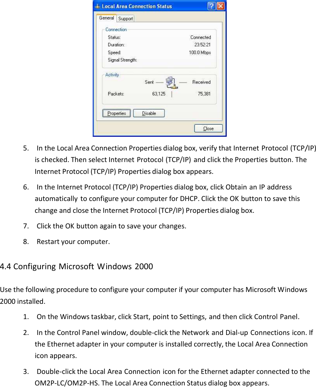  5.IntheLocalAreaConnectionPropertiesdialogbox,verifythatInternetProtocol(TCP/IP)ischecked.ThenselectInternetProtocol(TCP/IP)andclickthePropertiesbutton.TheInternetProtocol(TCP/IP)Propertiesdialogboxappears.6.IntheInternetProtocol(TCP/IP)Propertiesdialogbox,clickObtainanIPaddressautomaticallytoconfigureyourcomputerforDHCP.ClicktheOKbuttontosavethischangeandclosetheInternetProtocol(TCP/IP)Propertiesdialogbox.7.ClicktheOKbuttonagaintosaveyourchanges.8.Restartyourcomputer.4.4ConfiguringMicrosoftWindows2000UsethefollowingproceduretoconfigureyourcomputerifyourcomputerhasMicrosoftWindows2000installed.1.OntheWindowstaskbar,clickStart,pointtoSettings,andthenclickControlPanel.2.IntheControlPanelwindow,double‐clicktheNetworkandDial‐upConnectionsicon.IftheEthernetadapterinyourcomputerisinstalledcorrectly,theLocalAreaConnectioniconappears.3.Double‐clicktheLocalAreaConnectioniconfortheEthernetadapterconnectedtotheOM2P‐LC/OM2P‐HS.TheLocalAreaConnectionStatusdialogboxappears.