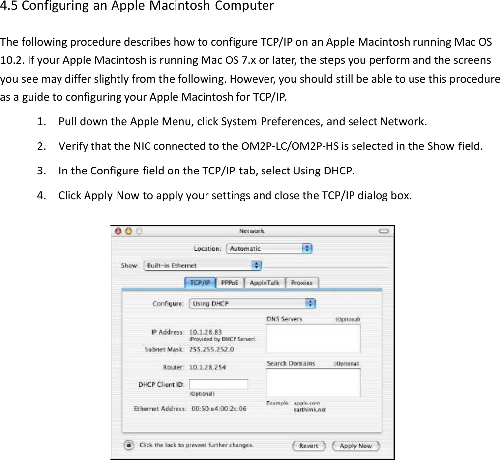 4.5ConfiguringanAppleMacintoshComputerThefollowingproceduredescribeshowtoconfigureTCP/IPonanAppleMacintoshrunningMacOS10.2.IfyourAppleMacintoshisrunningMacOS7.xorlater,thestepsyouperformandthescreensyouseemaydifferslightlyfromthefollowing.However,youshouldstillbeabletousethisprocedureasaguidetoconfiguringyourAppleMacintoshforTCP/IP.1.PulldowntheAppleMenu,clickSystemPreferences,andselectNetwork.2.VerifythattheNICconnectedtotheOM2P‐LC/OM2P‐HSisselectedintheShowfield.3.IntheConfigurefieldontheTCP/IPtab,selectUsingDHCP.4.ClickApplyNowtoapplyyoursettingsandclosetheTCP/IPdialogbox.