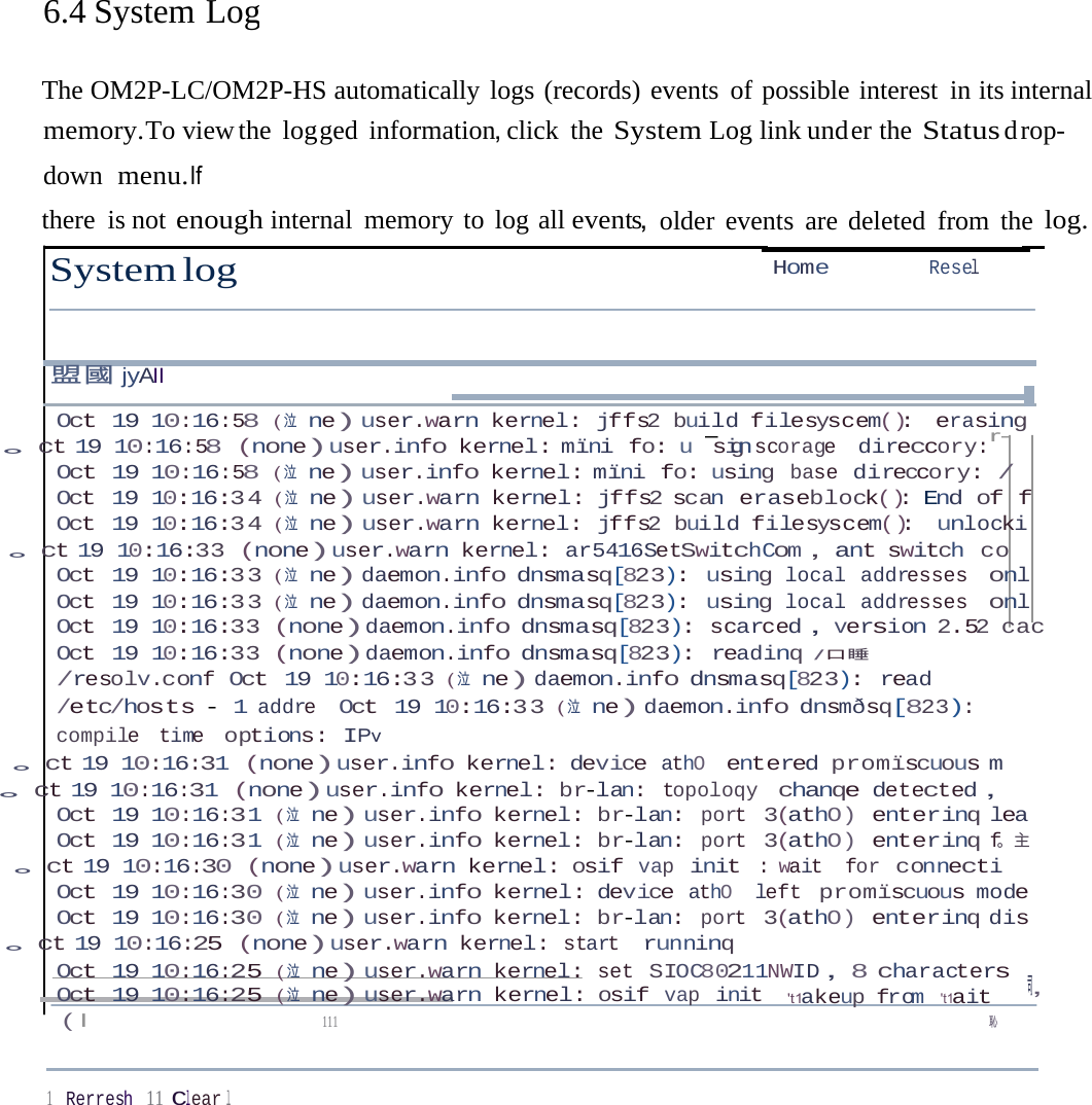 6.4 System LogThe OM2P-LC/OM2P-HS automatically logs (records) events of possible interest in its internal memory.To view the log ged  information，click the System Log link und er  the Status d rop-down  menu.If there is not enough internal memory to log all event，s older events are deleted from the log. System log  Home  Resel 盟國jyAII Oct 19 10:16:58 ( 泣  ne)user.warn kernel: jffs2 build filesyscem(): erasing 。ct 19 10:16:58 (none)user.info kernel: mïni fo: u - g scorage direccory:r- sin Oct 19 10:16:58 ( 泣  ne)user.info kernel: mïni fo: using base direccory: / Oct 19 10:16:34 ( 泣  ne)user.warn kernel: jffs2 scan eraseblock(): End of f Oct 19 10:16:34 ( 泣  ne)user.warn kernel: jffs2 build filesyscem(): unlocki 。ct 19 10:16:33 (none)user.warn kernel: ar5416SetSwitchCom，ant switch co Oct 19 10:16:33 ( 泣  ne)daemon.info dnsmasq[823): using local addresses onl Oct 19 10:16:33 ( 泣  ne)daemon.info dnsmasq[823): using local addresses onl Oct 19 10:16:33 (none)daemon.info dnsmasq[823): scarced，version 2.52 cac Oct 19 10:16:33 (none)daemon.info dnsmasq[823): readinq /口睡/resolv.conf Oct 19 10:16:33 ( 泣  ne)daemon.info dnsmasq[823): read /etc/hosts - 1 addre Oct 19 10:16:33 ( 泣  ne)daemon.info dnsmðsq[823): compile time options: IPv 。ct 19 10:16:31 (none)user.info kernel: device athO entered promïscuous m 。ct 19 10:16:31 (none)user.info kernel: br-lan: topoloqy chanqe detected， Oct 19 10:16:31 ( 泣  ne)user.info kernel: br-lan: port 3(athO) enterinq lea Oct 19 10:16:31 ( 泣  ne)user.info kernel: br-lan: port 3(athO) enterinq f。主 。ct 19 10:16:30 (none)user.warn kernel: osif vap init : wait for connecti Oct 19 10:16:30 ( 泣  ne)user.info kernel: device athO  left promïscuous mode Oct 19 10:16:30 ( 泣  ne)user.info kernel: br-lan: port 3(athO) enterinq dis 。ct 19 10:16:25 (none)user.warn kernel: start runninq Oct 19 10:16:25 ( 泣  ne)user.warn kernel: set SIOC80211NWID，8 characters ，司 Oct 19 10:16:25 ( 泣  ne)user.warn kernel: osif vap init  &apos;t1akeup from &apos;t1ait ( I  111  恥 1    Rerresh 11 Clear l 