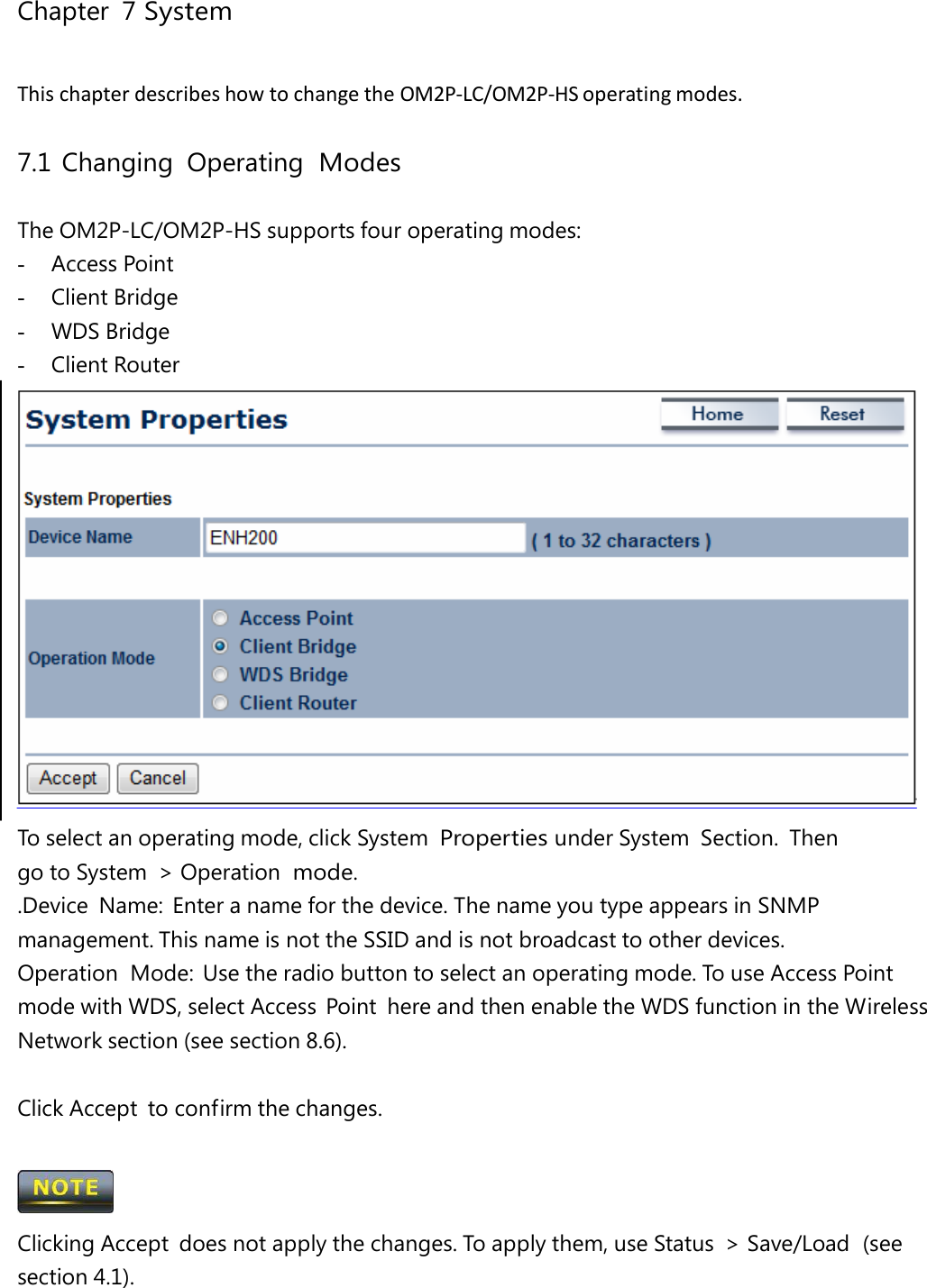 Chapter 7 System ThischapterdescribeshowtochangetheOM2P‐LC/OM2P‐HSoperatingmodes.7.1 Changing  Operating  Modes The OM2P-LC/OM2P-HS supports four operating modes: -  Access Point -  Client Bridge -  WDS Bridge -  Client Router To select an operating mode, click System Properties under System  Section.  Then go to System  &gt; Operation mode. .Device  Name:  Enter a name for the device. The name you type appears in SNMP management. This name is not the SSID and is not broadcast to other devices. Operation  Mode:  Use the radio button to select an operating mode. To use Access Point mode with WDS, select Access  Point  here and then enable the WDS function in the Wireless Network section (see section 8.6). Click Accept  to confirm the changes.  Clicking Accept  does not apply the changes. To apply them, use Status  &gt; Save/Load  (see section 4.1). 