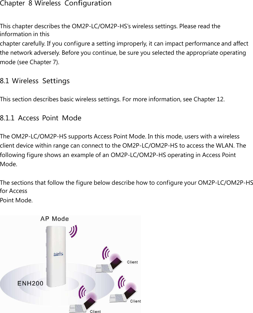 Chapter 8 Wireless ConfigurationThis chapter describes the OM2P-LC/OM2P-HS’s wireless settings. Please read the information in this chapter carefully. If you configure a setting improperly, it can impact performance and affect the network adversely. Before you continue, be sure you selected the appropriate operating mode (see Chapter 7). 8.1 Wireless Settings This section describes basic wireless settings. For more information, see Chapter 12. 8.1.1 Access Point Mode The OM2P-LC/OM2P-HS supports Access Point Mode. In this mode, users with a wireless client device within range can connect to the OM2P-LC/OM2P-HS to access the WLAN. The following figure shows an example of an OM2P-LC/OM2P-HS operating in Access Point Mode. The sections that follow the figure below describe how to configure your OM2P-LC/OM2P-HS for Access Point Mode.  