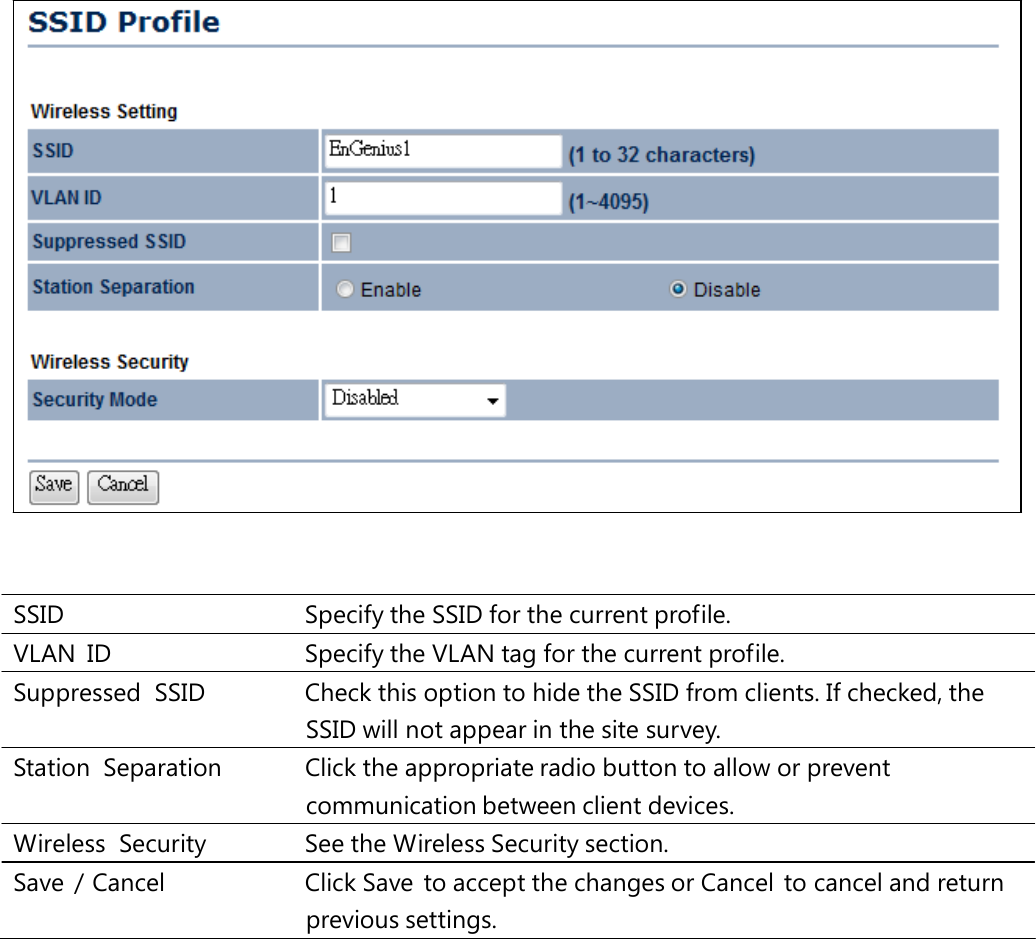 SSID   Specify the SSID for the current profile. VLAN  ID   Specify the VLAN tag for the current profile. Suppressed  SSID   Check this option to hide the SSID from clients. If checked, the SSID will not appear in the site survey. Station  Separation   Click the appropriate radio button to allow or prevent communication between client devices. Wireless Security   See the Wireless Security section. Save  / Cancel   Click Save  to accept the changes or Cancel  to cancel and return previous settings. 