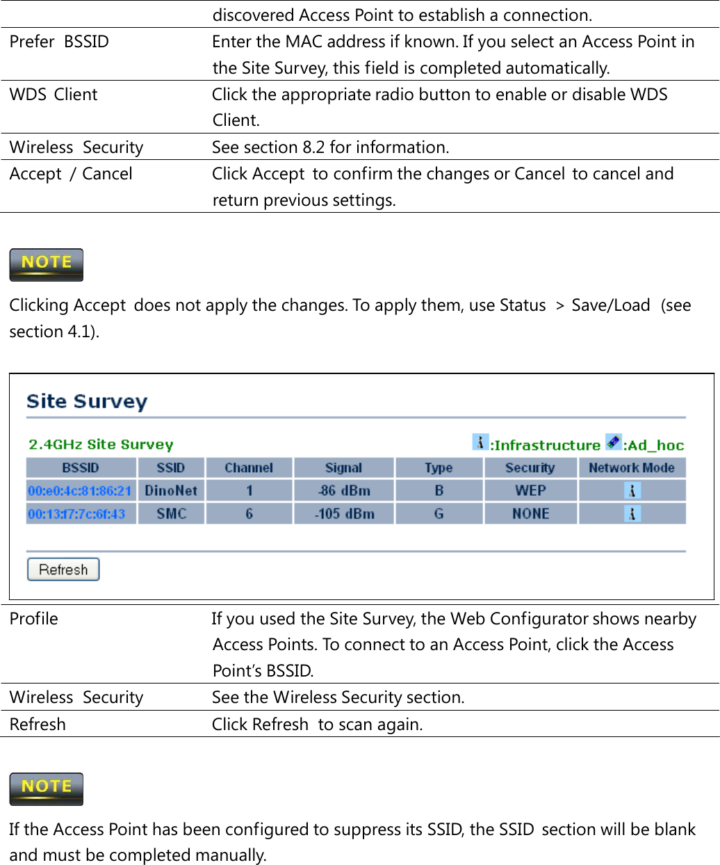 discovered Access Point to establish a connection. Prefer  BSSID   Enter the MAC address if known. If you select an Access Point in the Site Survey, this field is completed automatically. WDS  Client   Click the appropriate radio button to enable or disable WDS Client. Wireless  Security   See section 8.2 for information. Accept  / Cancel   Click Accept  to confirm the changes or Cancel  to cancel and return previous settings.  Clicking Accept  does not apply the changes. To apply them, use Status  &gt; Save/Load  (see section 4.1). Profile   If you used the Site Survey, the Web Configurator shows nearby Access Points. To connect to an Access Point, click the Access Point’s BSSID. Wireless Security   See the Wireless Security section. Refresh   Click Refresh  to scan again.  If the Access Point has been configured to suppress its SSID, the SSID  section will be blank and must be completed manually. 