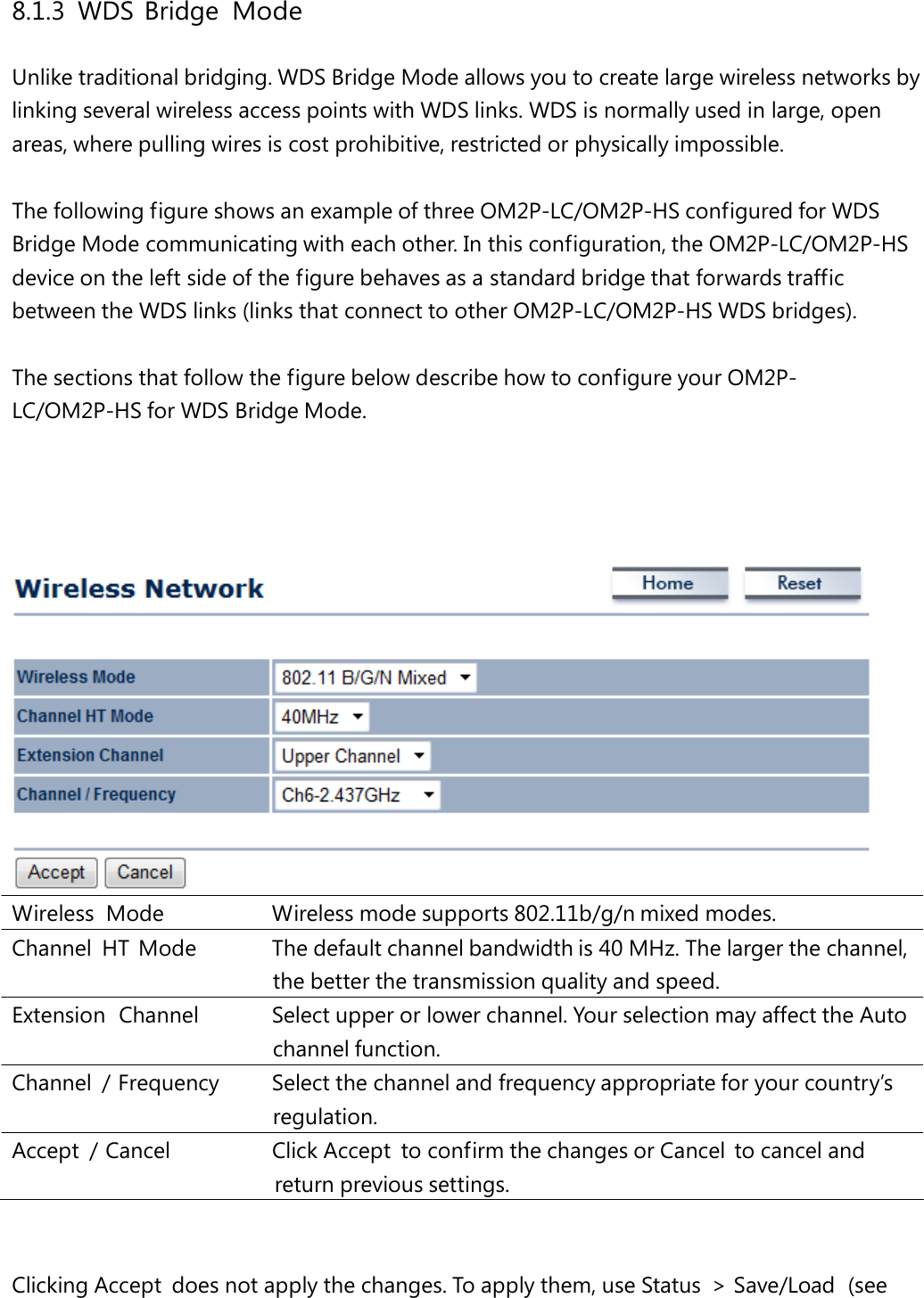 8.1.3 WDS Bridge Mode Unlike traditional bridging. WDS Bridge Mode allows you to create large wireless networks by linking several wireless access points with WDS links. WDS is normally used in large, open areas, where pulling wires is cost prohibitive, restricted or physically impossible. The following figure shows an example of three OM2P-LC/OM2P-HS configured for WDS Bridge Mode communicating with each other. In this configuration, the OM2P-LC/OM2P-HS device on the left side of the figure behaves as a standard bridge that forwards traffic between the WDS links (links that connect to other OM2P-LC/OM2P-HS WDS bridges). The sections that follow the figure below describe how to configure your OM2P-LC/OM2P-HS for WDS Bridge Mode. Wireless Mode   Wireless mode supports 802.11b/g/n mixed modes. Channel  HT  Mode   The default channel bandwidth is 40 MHz. The larger the channel, the better the transmission quality and speed. Extension  Channel   Select upper or lower channel. Your selection may affect the Auto channel function. Channel  / Frequency   Select the channel and frequency appropriate for your country’s regulation. Accept  / Cancel   Click Accept  to confirm the changes or Cancel  to cancel and return previous settings. Clicking Accept  does not apply the changes. To apply them, use Status  &gt; Save/Load  (see 