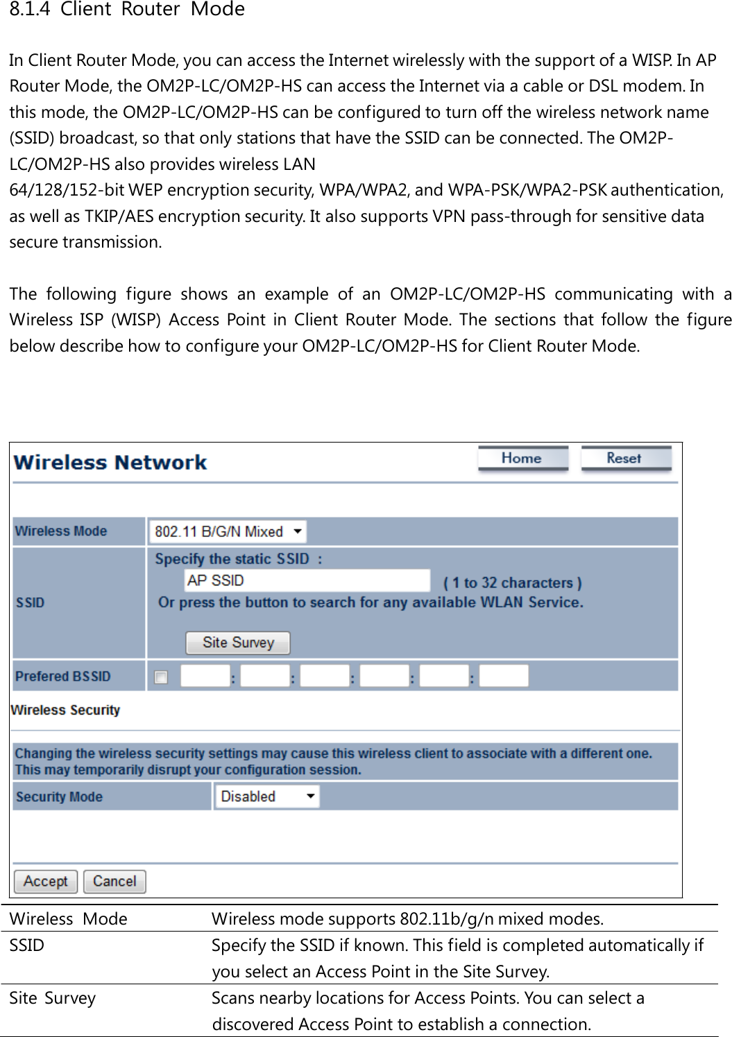 8.1.4 Client Router Mode In Client Router Mode, you can access the Internet wirelessly with the support of a WISP. In AP Router Mode, the OM2P-LC/OM2P-HS can access the Internet via a cable or DSL modem. In this mode, the OM2P-LC/OM2P-HS can be configured to turn off the wireless network name (SSID) broadcast, so that only stations that have the SSID can be connected. The OM2P-LC/OM2P-HS also provides wireless LAN 64/128/152-bit WEP encryption security, WPA/WPA2, and WPA-PSK/WPA2-PSK authentication, as well as TKIP/AES encryption security. It also supports VPN pass-through for sensitive data secure transmission. The following figure shows an example of an OM2P-LC/OM2P-HS communicating with a Wireless ISP (WISP) Access Point in Client Router Mode. The sections that follow the figure below describe how to configure your OM2P-LC/OM2P-HS for Client Router Mode. Wireless Mode   Wireless mode supports 802.11b/g/n mixed modes. SSID   Specify the SSID if known. This field is completed automatically if you select an Access Point in the Site Survey. Site  Survey   Scans nearby locations for Access Points. You can select a discovered Access Point to establish a connection. 