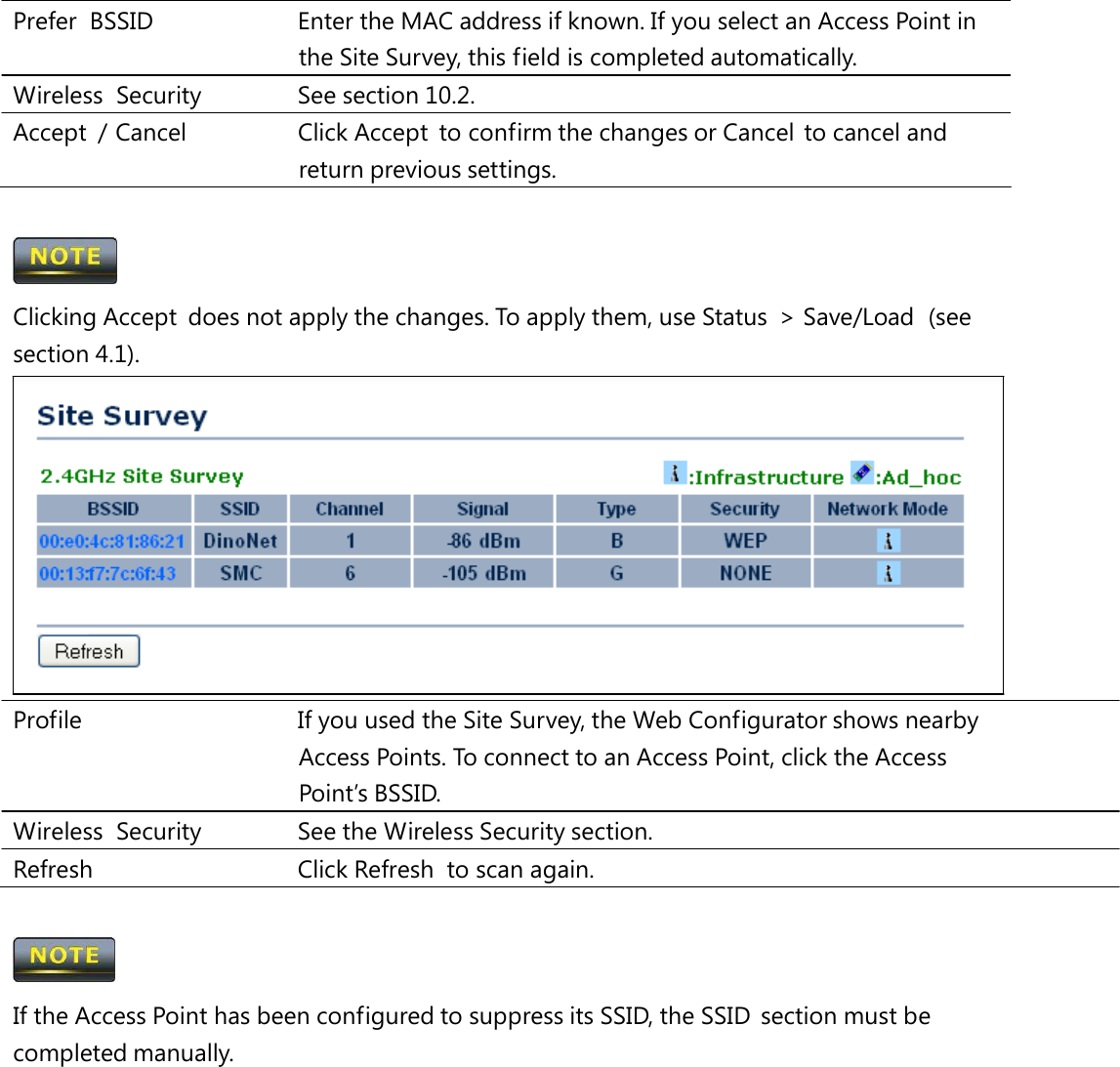 Prefer  BSSID   Enter the MAC address if known. If you select an Access Point in the Site Survey, this field is completed automatically. Wireless Security   See section 10.2. Accept  / Cancel   Click Accept  to confirm the changes or Cancel  to cancel and return previous settings.  Clicking Accept  does not apply the changes. To apply them, use Status  &gt; Save/Load  (see section 4.1). Profile   If you used the Site Survey, the Web Configurator shows nearby Access Points. To connect to an Access Point, click the Access Point’s BSSID. Wireless Security   See the Wireless Security section. Refresh   Click Refresh  to scan again.  If the Access Point has been configured to suppress its SSID, the SSID  section must be completed manually. 