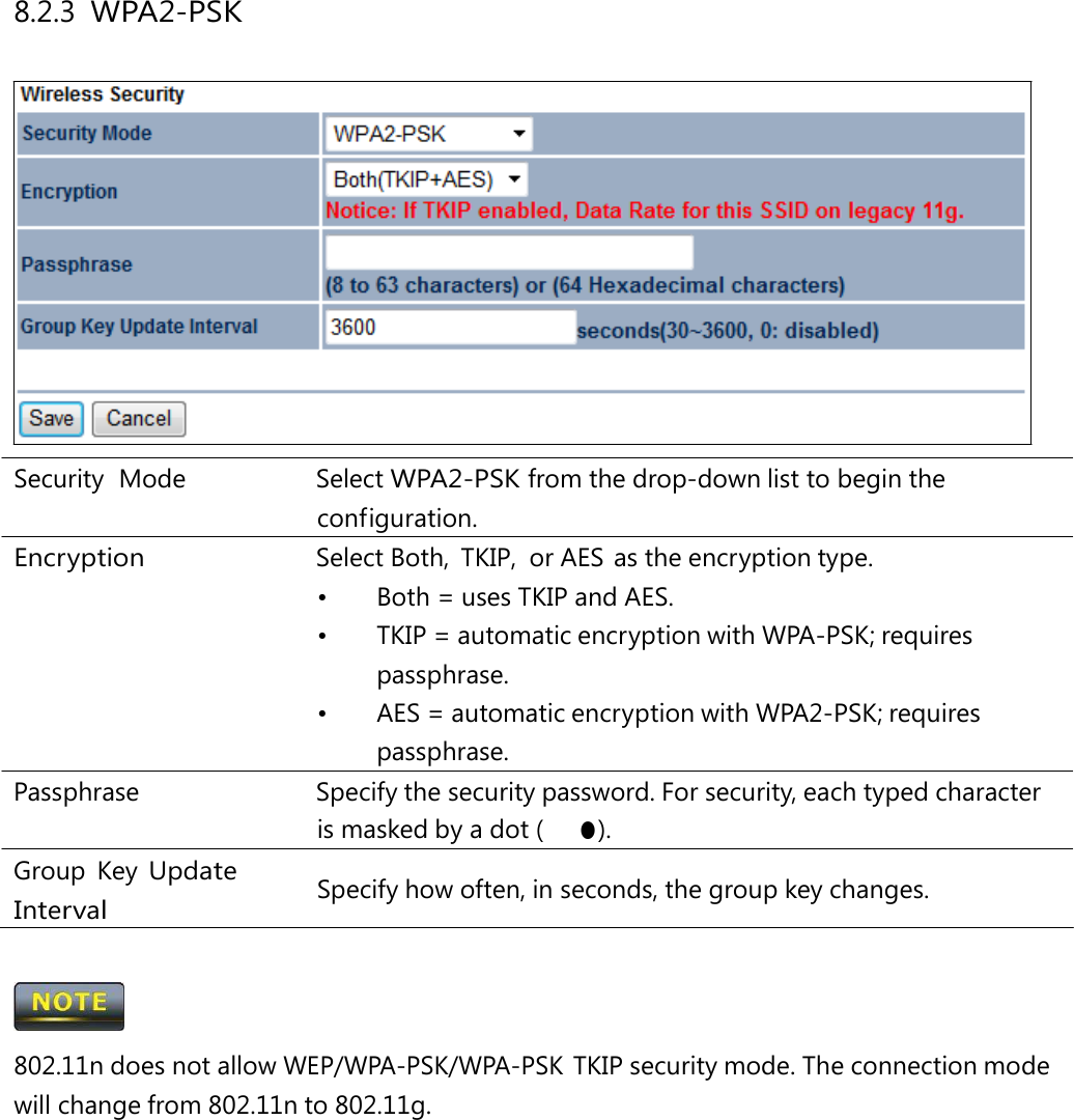 8.2.3 WPA2-PSK Security  Mode   Select WPA2-PSK from the drop-down list to begin the configuration. Encryption  Select Both, TKIP, or AES as the encryption type. •  Both = uses TKIP and AES. •  TKIP = automatic encryption with WPA-PSK; requires passphrase. •  AES = automatic encryption with WPA2-PSK; requires passphrase. Passphrase   Specify the security password. For security, each typed character is masked by a dot (　● ). Group Key Update Interval Specify how often, in seconds, the group key changes.  802.11n does not allow WEP/WPA-PSK/WPA-PSK TKIP security mode. The connection mode will change from 802.11n to 802.11g. 