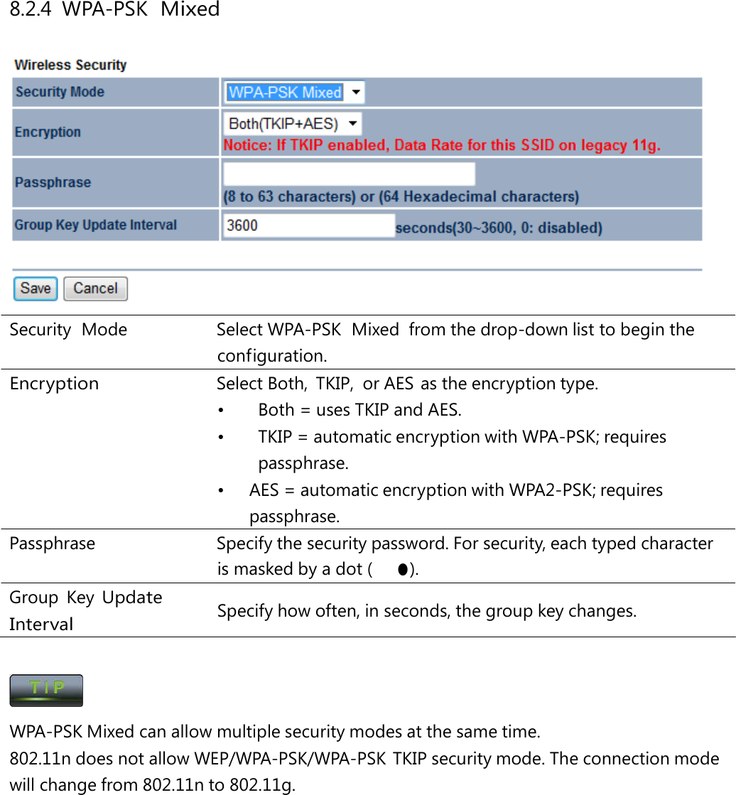 8.2.4 WPA-PSK  Mixed  Security  Mode   Select WPA-PSK  Mixed  from the drop-down list to begin the configuration. Encryption  Select Both, TKIP, or AES as the encryption type. •  Both = uses TKIP and AES. •  TKIP = automatic encryption with WPA-PSK; requires passphrase. •  AES = automatic encryption with WPA2-PSK; requires passphrase. Passphrase   Specify the security password. For security, each typed character is masked by a dot (　● ). Group Key Update Interval Specify how often, in seconds, the group key changes.  WPA-PSK Mixed can allow multiple security modes at the same time. 802.11n does not allow WEP/WPA-PSK/WPA-PSK TKIP security mode. The connection mode will change from 802.11n to 802.11g. 