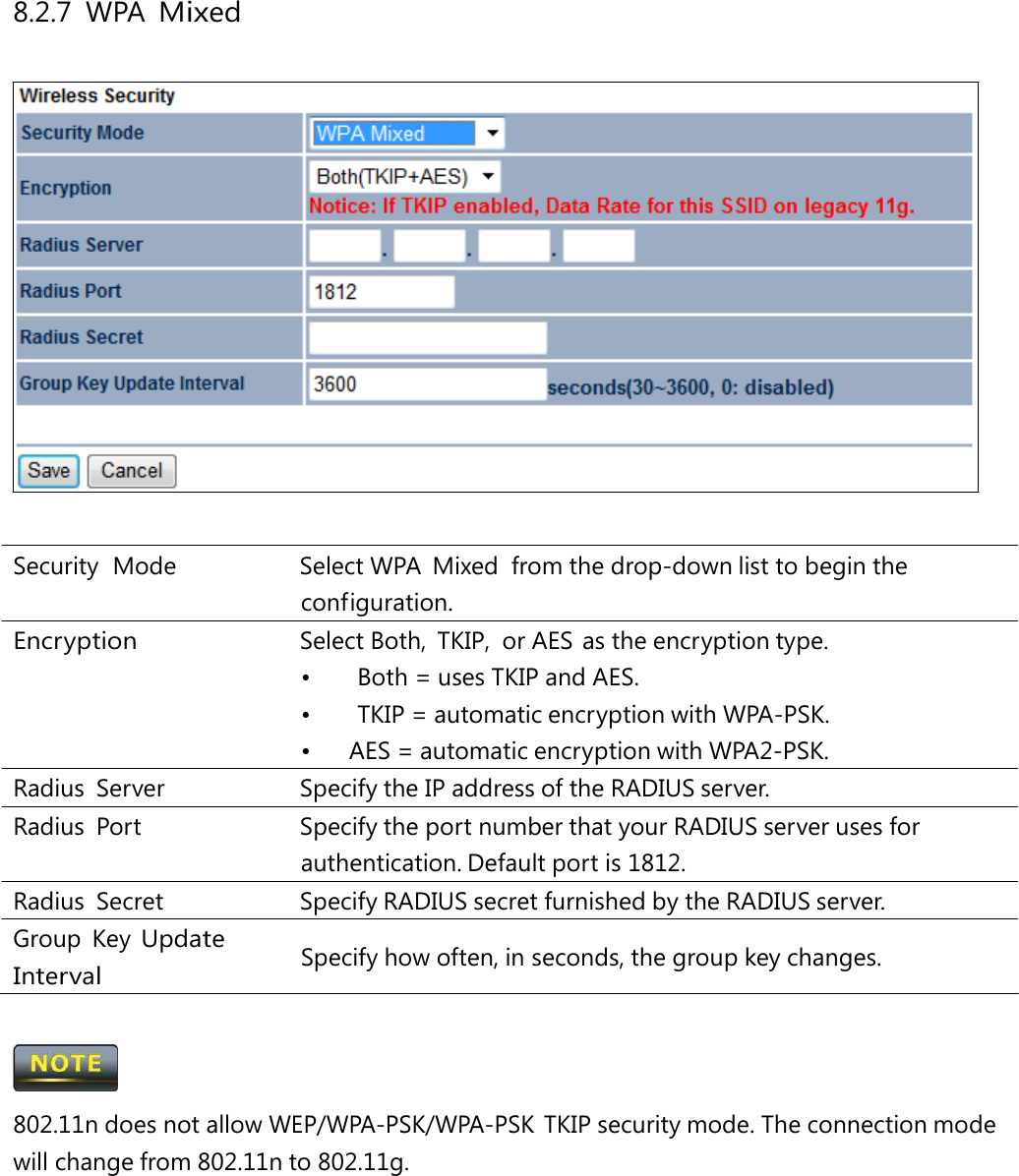 8.2.7 WPA Mixed Security  Mode   Select WPA  Mixed  from the drop-down list to begin the configuration. Encryption  Select Both, TKIP, or AES as the encryption type. •  Both = uses TKIP and AES. •  TKIP = automatic encryption with WPA-PSK. •  AES = automatic encryption with WPA2-PSK. Radius Server   Specify the IP address of the RADIUS server. Radius Port   Specify the port number that your RADIUS server uses for authentication. Default port is 1812. Radius  Secret   Specify RADIUS secret furnished by the RADIUS server. Group Key Update Interval Specify how often, in seconds, the group key changes.  802.11n does not allow WEP/WPA-PSK/WPA-PSK TKIP security mode. The connection mode will change from 802.11n to 802.11g. 