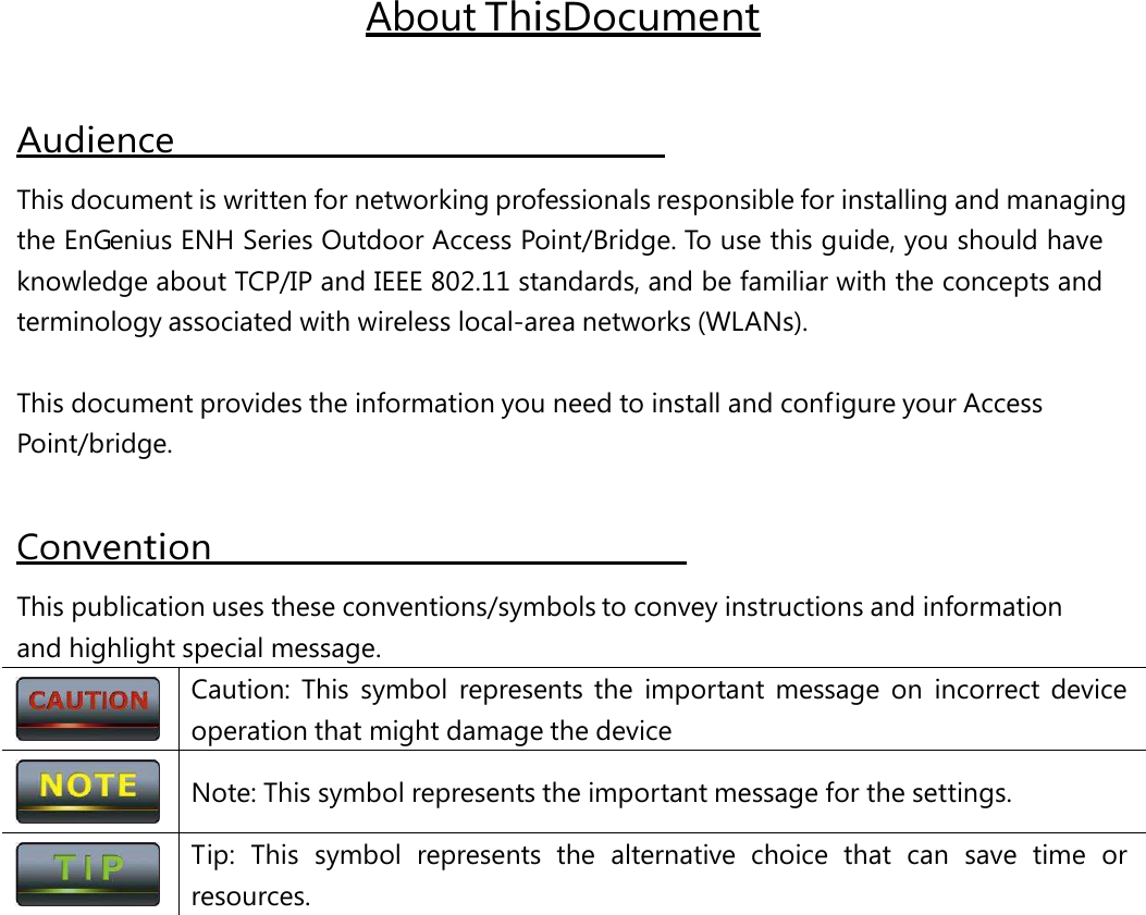 About This Document Audience   This document is written for networking professionals responsible for installing and managing the EnGenius ENH Series Outdoor Access Point/Bridge. To use this guide, you should have knowledge about TCP/IP and IEEE 802.11 standards, and be familiar with the concepts and terminology associated with wireless local-area networks (WLANs). This document provides the information you need to install and configure your Access Point/bridge. Convention                                                 This publication uses these conventions/symbols to convey instructions and information and highlight special message.  Caution: This symbol represents the important message on incorrect device operation that might damage the device  Note: This symbol represents the important message for the settings.  Tip:  This  symbol  represents  the  alternative  choice  that  can  save  time  or resources. 