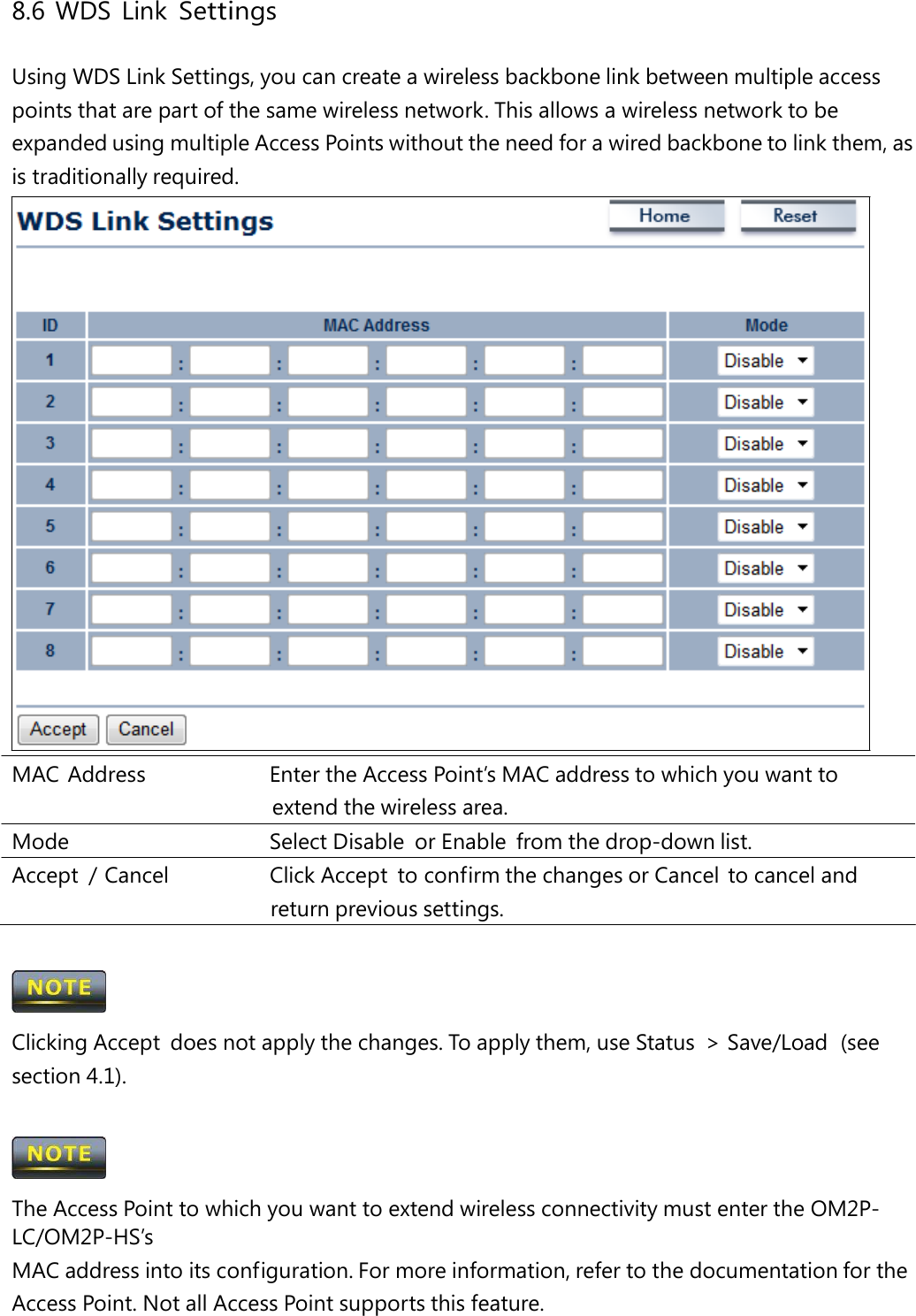 8.6 WDS Link Settings Using WDS Link Settings, you can create a wireless backbone link between multiple access points that are part of the same wireless network. This allows a wireless network to be expanded using multiple Access Points without the need for a wired backbone to link them, as is traditionally required. MAC Address   Enter the Access Point’s MAC address to which you want to extend the wireless area. Mode   Select Disable  or Enable  from the drop-down list. Accept  / Cancel   Click Accept  to confirm the changes or Cancel  to cancel and return previous settings.  Clicking Accept  does not apply the changes. To apply them, use Status  &gt; Save/Load  (see section 4.1).  The Access Point to which you want to extend wireless connectivity must enter the OM2P-LC/OM2P-HS’s MAC address into its configuration. For more information, refer to the documentation for the Access Point. Not all Access Point supports this feature. 