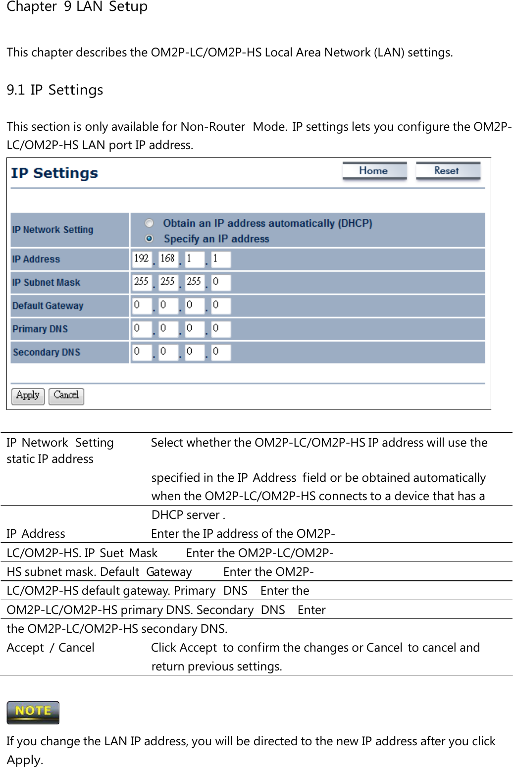 Chapter 9 LAN Setup This chapter describes the OM2P-LC/OM2P-HS Local Area Network (LAN) settings. 9.1 IP Settings This section is only available for Non-Router  Mode.  IP settings lets you configure the OM2P-LC/OM2P-HS LAN port IP address. IP Network  Setting   Select whether the OM2P-LC/OM2P-HS IP address will use the static IP address specified in the IP Address  field or be obtained automatically when the OM2P-LC/OM2P-HS connects to a device that has a DHCP server . IP Address   Enter the IP address of the OM2P-LC/OM2P-HS. IP  Suet  Mask   Enter the OM2P-LC/OM2P-HS subnet mask. Default  Gateway   Enter the OM2P-LC/OM2P-HS default gateway. Primary  DNS   Enter the OM2P-LC/OM2P-HS primary DNS. Secondary  DNS   Enter the OM2P-LC/OM2P-HS secondary DNS. Accept  / Cancel   Click Accept  to confirm the changes or Cancel  to cancel and return previous settings.  If you change the LAN IP address, you will be directed to the new IP address after you click Apply. 
