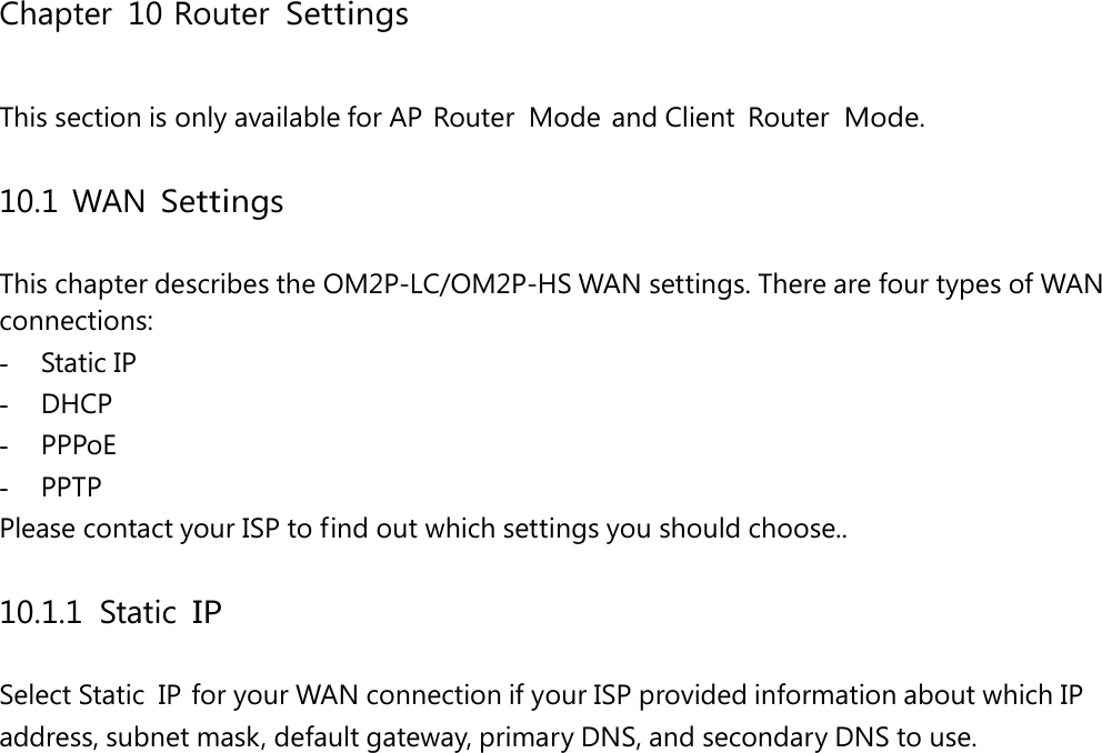 Chapter 10 Router Settings This section is only available for AP  Router  Mode  and Client  Router Mode. 10.1 WAN Settings This chapter describes the OM2P-LC/OM2P-HS WAN settings. There are four types of WAN connections: -  Static IP -  DHCP -  PPPoE -  PPTP Please contact your ISP to find out which settings you should choose.. 10.1.1 Static IP Select Static  IP for your WAN connection if your ISP provided information about which IP address, subnet mask, default gateway, primary DNS, and secondary DNS to use. 