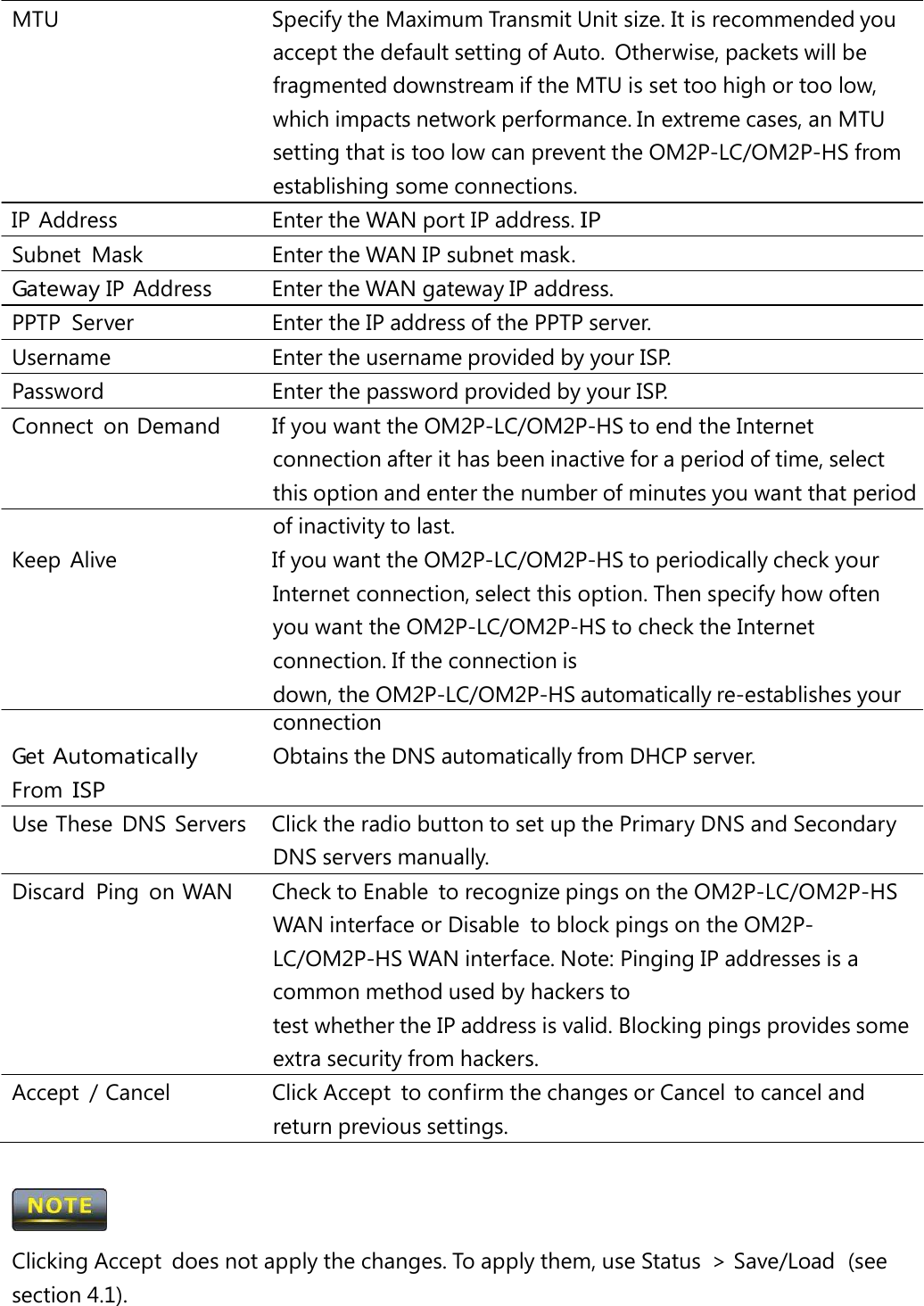 MTU   Specify the Maximum Transmit Unit size. It is recommended you accept the default setting of Auto.  Otherwise, packets will be fragmented downstream if the MTU is set too high or too low, which impacts network performance. In extreme cases, an MTU setting that is too low can prevent the OM2P-LC/OM2P-HS from establishing some connections. IP Address   Enter the WAN port IP address. IP Subnet  Mask   Enter the WAN IP subnet mask. Gateway IP  Address   Enter the WAN gateway IP address. PPTP  Server   Enter the IP address of the PPTP server. Username   Enter the username provided by your ISP. Password   Enter the password provided by your ISP. Connect  on Demand   If you want the OM2P-LC/OM2P-HS to end the Internet connection after it has been inactive for a period of time, select this option and enter the number of minutes you want that period of inactivity to last. Keep  Alive   If you want the OM2P-LC/OM2P-HS to periodically check your Internet connection, select this option. Then specify how often you want the OM2P-LC/OM2P-HS to check the Internet connection. If the connection is down, the OM2P-LC/OM2P-HS automatically re-establishes your connection Get Automatically From ISP Obtains the DNS automatically from DHCP server. Use These  DNS  Servers   Click the radio button to set up the Primary DNS and Secondary DNS servers manually. Discard  Ping  on WAN   Check to Enable  to recognize pings on the OM2P-LC/OM2P-HS WAN interface or Disable  to block pings on the OM2P-LC/OM2P-HS WAN interface. Note: Pinging IP addresses is a common method used by hackers to test whether the IP address is valid. Blocking pings provides some extra security from hackers. Accept  / Cancel   Click Accept  to confirm the changes or Cancel  to cancel and return previous settings.  Clicking Accept  does not apply the changes. To apply them, use Status  &gt; Save/Load  (see section 4.1). 