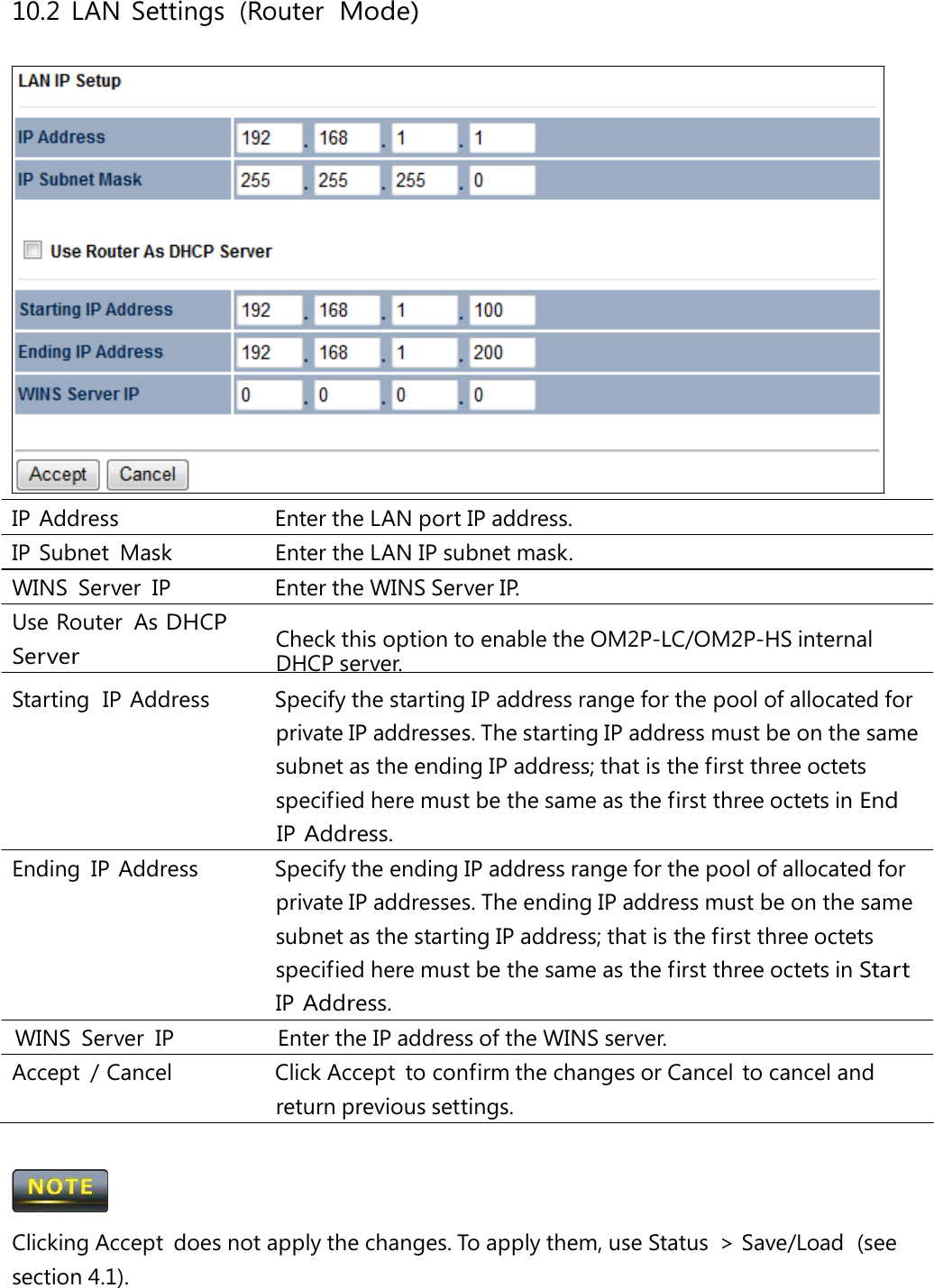 10.2 LAN Settings (Router  Mode)IP Address   Enter the LAN port IP address. IP Subnet Mask   Enter the LAN IP subnet mask. WINS  Server  IP   Enter the WINS Server IP. Use Router  As DHCP Server Check this option to enable the OM2P-LC/OM2P-HS internal DHCP server. Starting  IP  Address   Specify the starting IP address range for the pool of allocated for private IP addresses. The starting IP address must be on the same subnet as the ending IP address; that is the first three octets specified here must be the same as the first three octets in End IP Address. Ending  IP  Address   Specify the ending IP address range for the pool of allocated for private IP addresses. The ending IP address must be on the same subnet as the starting IP address; that is the first three octets specified here must be the same as the first three octets in Start IP Address. WINS  Server  IP   Enter the IP address of the WINS server. Accept  / Cancel   Click Accept  to confirm the changes or Cancel  to cancel and return previous settings.  Clicking Accept  does not apply the changes. To apply them, use Status  &gt; Save/Load  (see section 4.1). 