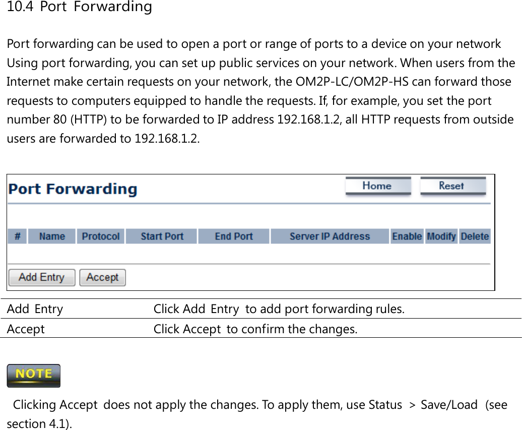 10.4 Port Forwarding Port forwarding can be used to open a port or range of ports to a device on your network Using port forwarding, you can set up public services on your network. When users from the Internet make certain requests on your network, the OM2P-LC/OM2P-HS can forward those requests to computers equipped to handle the requests. If, for example, you set the port number 80 (HTTP) to be forwarded to IP address 192.168.1.2, all HTTP requests from outside users are forwarded to 192.168.1.2. Add Entry   Click Add Entry to add port forwarding rules. Accept   Click Accept  to confirm the changes.  Clicking Accept  does not apply the changes. To apply them, use Status  &gt; Save/Load  (see section 4.1). 