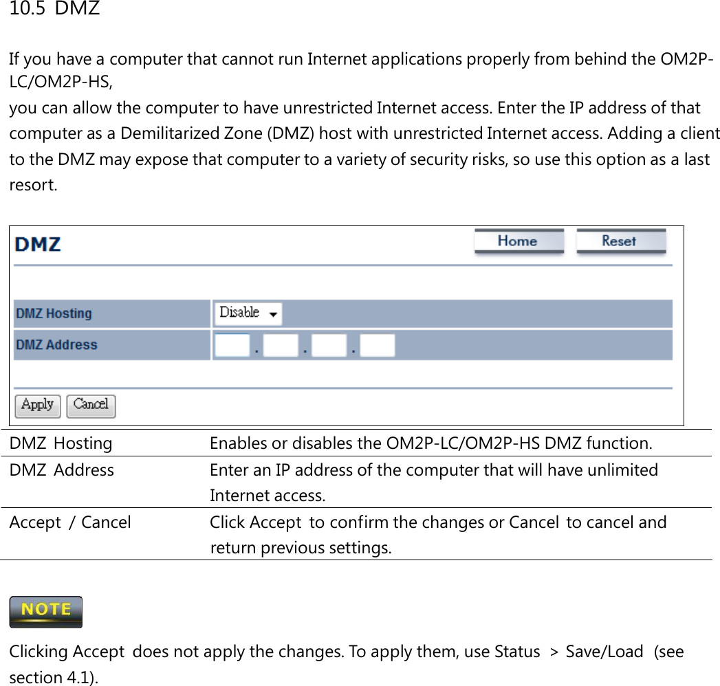 10.5 DMZ If you have a computer that cannot run Internet applications properly from behind the OM2P-LC/OM2P-HS, you can allow the computer to have unrestricted Internet access. Enter the IP address of that computer as a Demilitarized Zone (DMZ) host with unrestricted Internet access. Adding a client to the DMZ may expose that computer to a variety of security risks, so use this option as a last resort. DMZ  Hosting   Enables or disables the OM2P-LC/OM2P-HS DMZ function. DMZ  Address   Enter an IP address of the computer that will have unlimited Internet access. Accept  / Cancel   Click Accept  to confirm the changes or Cancel  to cancel and return previous settings.  Clicking Accept  does not apply the changes. To apply them, use Status  &gt; Save/Load  (see section 4.1). 