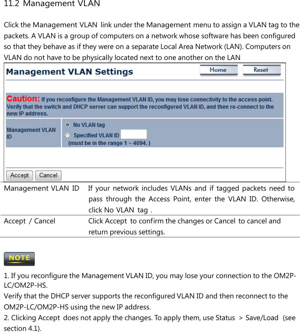 11.2 Management VLAN Click the Management VLAN link under the Management menu to assign a VLAN tag to the packets. A VLAN is a group of computers on a network whose software has been configured so that they behave as if they were on a separate Local Area Network (LAN). Computers on VLAN do not have to be physically located next to one another on the LAN Management VLAN ID   If your network includes VLANs and if tagged packets need to pass through the Access Point, enter the VLAN ID. Otherwise, click No VLAN  tag . Accept  / Cancel   Click Accept  to confirm the changes or Cancel  to cancel and return previous settings.  1. If you reconfigure the Management VLAN ID, you may lose your connection to the OM2P-LC/OM2P-HS. Verify that the DHCP server supports the reconfigured VLAN ID and then reconnect to the OM2P-LC/OM2P-HS using the new IP address. 2. Clicking Accept  does not apply the changes. To apply them, use Status  &gt; Save/Load  (see section 4.1). 