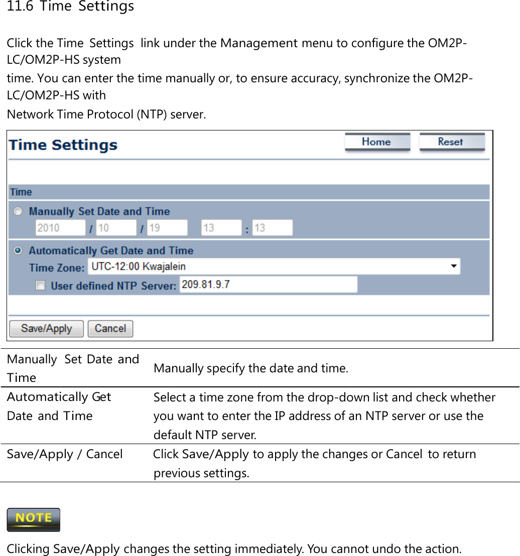 11.6 Time Settings Click the Time  Settings  link under the Management menu to configure the OM2P-LC/OM2P-HS system time. You can enter the time manually or, to ensure accuracy, synchronize the OM2P-LC/OM2P-HS with Network Time Protocol (NTP) server. Manually  Set Date and Time Automatically Get Date and Time Manually specify the date and time. Select a time zone from the drop-down list and check whether you want to enter the IP address of an NTP server or use the default NTP server. Save/Apply / Cancel   Click Save/Apply to apply the changes or Cancel  to return previous settings.  Clicking Save/Apply changes the setting immediately. You cannot undo the action. 