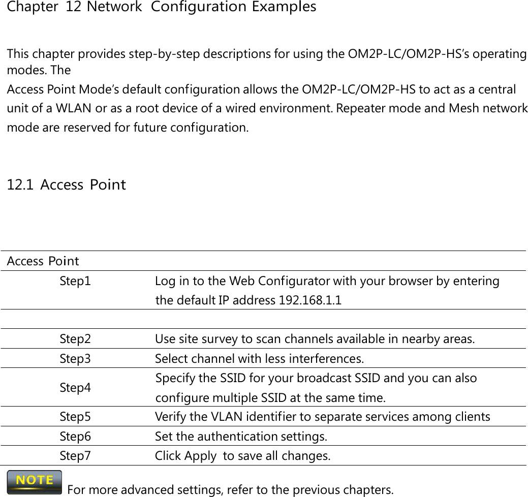 Chapter 12 Network ConfigurationExamplesThis chapter provides step-by-step descriptions for using the OM2P-LC/OM2P-HS’s operating modes. The Access Point Mode’s default configuration allows the OM2P-LC/OM2P-HS to act as a central unit of a WLAN or as a root device of a wired environment. Repeater mode and Mesh network mode are reserved for future configuration. 12.1 Access Point Access Point Step1  Log in to the Web Configurator with your browser by entering the default IP address 192.168.1.1 Step2  Use site survey to scan channels available in nearby areas. Step3  Select channel with less interferences. Specify the SSID for your broadcast SSID and you can also Step4 configure multiple SSID at the same time. Step5  Verify the VLAN identifier to separate services among clients Step6 Set the authentication settings. Step7 Click Apply to save all changes.   For more advanced settings, refer to the previous chapters. 