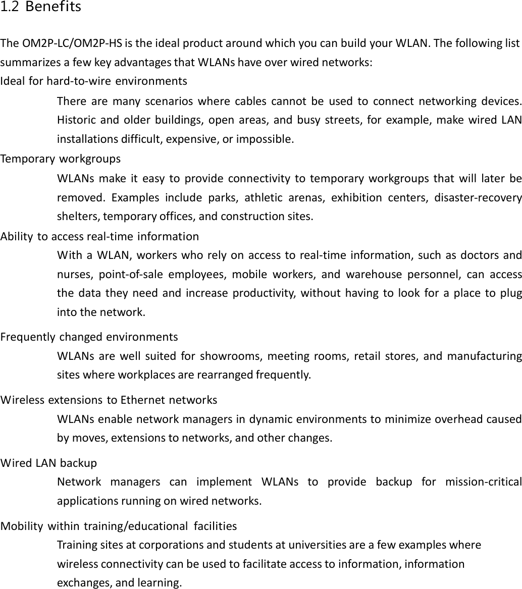 1.2 Benefits TheOM2P‐LC/OM2P‐HSistheidealproductaroundwhichyoucanbuildyourWLAN.ThefollowinglistsummarizesafewkeyadvantagesthatWLANshaveoverwirednetworks:Idealforhard‐to‐wireenvironmentsTherearemanyscenarioswherecablescannotbeusedtoconnectnetworkingdevices.Historicandolderbuildings,openareas,andbusystreets,forexample,makewiredLANinstallationsdifficult,expensive,orimpossible.TemporaryworkgroupsWLANsmakeiteasytoprovideconnectivitytotemporaryworkgroupsthatwilllaterberemoved.Examplesincludeparks,athleticarenas,exhibitioncenters,disaster‐recoveryshelters,temporaryoffices,andconstructionsites.Abilitytoaccessreal‐timeinformationWithaWLAN,workerswhorelyonaccesstoreal‐timeinformation,suchasdoctorsandnurses,point‐of‐saleemployees,mobileworkers,andwarehousepersonnel,canaccessthedatatheyneedandincreaseproductivity,withouthavingtolookforaplacetoplugintothenetwork.FrequentlychangedenvironmentsWLANsarewellsuitedforshowrooms,meetingrooms,retailstores,andmanufacturingsiteswhereworkplacesarerearrangedfrequently.WirelessextensionstoEthernetnetworksWLANsenablenetworkmanagersindynamicenvironmentstominimizeoverheadcausedbymoves,extensionstonetworks,andotherchanges.WiredLANbackupNetworkmanagerscanimplementWLANstoprovidebackupformission‐criticalapplicationsrunningonwirednetworks.Mobilitywithintraining/educationalfacilitiesTrainingsitesatcorporationsandstudentsatuniversitiesareafewexampleswherewirelessconnectivitycanbeusedtofacilitateaccesstoinformation,informationexchanges,andlearning.