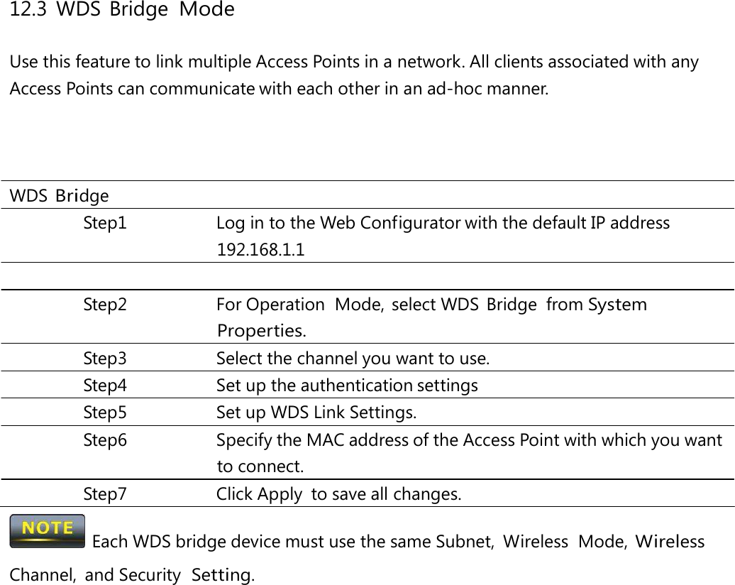 12.3 WDS Bridge Mode Use this feature to link multiple Access Points in a network. All clients associated with any Access Points can communicate with each other in an ad-hoc manner. WDS Bridge Step1  Log in to the Web Configurator with the default IP address 192.168.1.1 Step2 For Operation Mode, select WDS Bridge from System Properties. Step3  Select the channel you want to use. Step4  Set up the authentication settings Step5  Set up WDS Link Settings. Step6 Specify the MAC address of the Access Point with which you want to connect. Step7 Click Apply to save all changes.   Each WDS bridge device must use the same Subnet,  Wireless  Mode, Wireless Channel, and Security  Setting. 